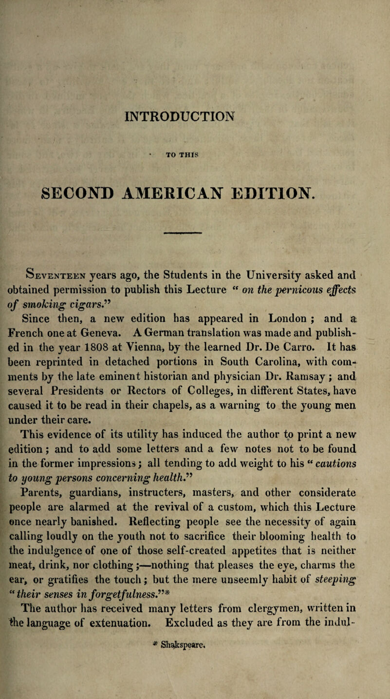 INTRODUCTION TO THIS SECOND AMERICAN EDITION. Seventeen years ago, the Students in the University asked and obtained permission to publish this Lecture “ on the pernicous effects of smoking cigars.” Since then, a new edition has appeared in London ; and a French one at Geneva. A German translation was made and publish¬ ed in the year 1808 at Vienna, by the learned Dr. De Carro. It has been reprinted in detached portions in South Carolina, with com¬ ments by the late eminent historian and physician Dr. Ramsay ; and several Presidents or Rectors of Colleges, in different States, have caused it to be read in their chapels, as a warning to the young men under their care. This evidence of its utility has induced the author to print a new edition; and to add some letters and a few notes not to be found in the former impressions; all tending to add weight to his “ cautions to young persons concerning health” Parents, guardians, instructers, masters, and other considerate people are alarmed at the revival of a custom, which this Lecture once nearly banished. Reflecting people see the necessity of again calling loudly on the youth not to sacrifice their blooming health to the indulgence of one of those self-created appetites that is neither meat, drink, nor clothing ;—nothing that pleases the eye, charms the ear, or gratifies the touch; but the mere unseemly habit of steeping “their senses in forgetfulness.”* The author has received many letters from clergymen, written in the language of extenuation. Excluded as they are from the indul- * Shakspeare.