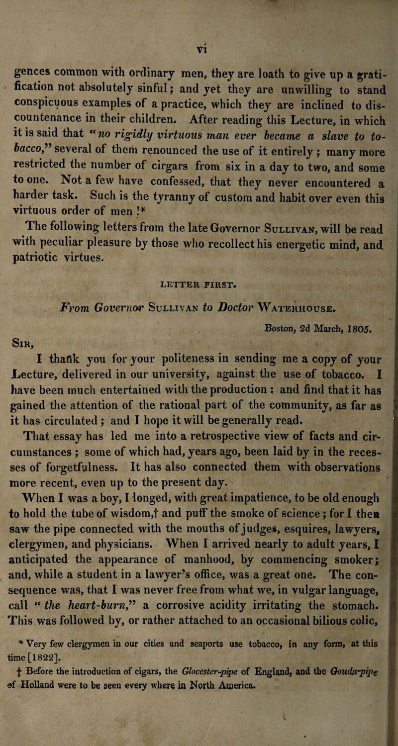 gences common with ordinary men, they are loath to give up a grati¬ fication not absolutely sinful; and yet they are unwilling to stand conspicuous examples of a practice, which they are inclined to dis¬ countenance in their children. After reading this Lecture, in which it is said that “ no rigidly virtuous man ever became a slave to to¬ bacco,” several of them renounced the use of it entirely ; many more restricted the number of cirgars from six in a day to two, and some to one. Not a few have confessed, that they never encountered a harder task. Such is the tyranny of custom and habit over even this virtuous order of men !* The following letters from the late Governor Sullivan, will be read with peculiar pleasure by those who recollect his energetic mind, and patriotic virtues. LETTER FIRST. Sir, From Governor Sullivan to Doctor Waterhouse. Boston, 2d March, 1805. I thaftk you for your politeness in sending me a copy of your Lecture, delivered in our university, against the use of tobacco. I have been much entertained with the production : and find that it has gained the attention of the rational part of the community, as far as it has circulated ; and I hope it will be generally read. That essay has led me into a retrospective view of facts and cir¬ cumstances ; some of which had, years ago, been laid by in the reces¬ ses of forgetfulness. It has also connected them with observations more recent, even up to the present day. When I was a boy, I longed, with great impatience, to be old enough to hold the tube of wisdom,! and puff* the smoke of science; for I then saw the pipe connected with the mouths of judges, esquires, lawyers, clergymen, and physicians. When I arrived nearly to adult years, I anticipated the appearance of manhood, by commencing smoker; and, while a student in a lawyer’s office, was a great one. The con¬ sequence was, that I was never free from what we, in vulgar language, call “ the heart-burna corrosive acidity irritating the stomach. This was followed by, or rather attached to an occasional bilious colic, * Very few clergymen in our cities and seaports use tobacco, in any form, at this time [1822]. f Before the introduction of cigars, the Glocester-pipe of England, and the Qoudprpipe of Holland were to be seen every where in North America. t