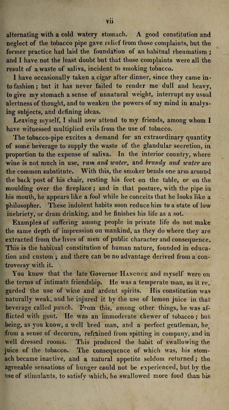 vu alternating with a cold watery stomach. A good constitution and neglect of the tobacco pipe gave relief from those complaints, but the former practice had laid the foundation of an habitual rheumatism ; and I have not the least doubt but that those complaints were all the result of a waste of saliva, incident to smoking tobacco. I have occasionally taken a cigar after dinner, since they came in- to fashion; but it has never failed to render me dull and heavy, to give my stomach a sense of unnatural weight, interrupt my usual alertness of thought, and to weaken the powers of my mind in analys¬ ing subjects, and defining ideas. Leaving myself, I shall now attend to my friends, among whom I have witnessed multiplied evils from the use of tobacco. The tobacco-pipe excites a demand for an extraordinary quantity of some beverage to supply the waste of the glandular secretion, in proportion to the expense of saliva. In the interior country, where wine is not much in use, rum and water, and brandy and water are the common substitute. With this, the smoker bends one arm around the back post of his chair, resting his feet on the table, or on the moulding over the fireplace ; and in that posture, with the pipe in his mouth, he appears like a fool while he conceits that he looks like a philosopher. These indolent habits soon reduce him to a state of low inebriety, or dram drinking, and he finishes his life as a sot. Examples of suffering among people in private life do not make the same depth of impression on mankind, as they do where they are extracted from the lives of men of public character and consequence. This is the habitual constitution of human nature, founded in educa¬ tion and custom ; and there can be no advantage derived from a con¬ troversy wfith it. You know that the late Governor Hancock and myself were on the terms of intimate friendship. lie was a temperate man, as it re„ garded the use of wine and ardent spirits. His constitution was naturally weak, and he injured it by the use of lemon juice in that beverage called punch. From this, among other things, he was af¬ flicted with gout. He was an immoderate chew er of tobacco; but being, as you know', a wrell bred man, and a perfect gentleman, he, from a sense of decorum, refrained from spitting in company, and in well dressed rooms. This produced the habit of swallowing the juice of the tobacco. The consequence of which wras, his stom¬ ach became inactive, and a natural appetite seldom returned; the agreeable sensations of hunger could not be experienced, but by the Use of stimulants, to satisfy which, he swallowed more food than his