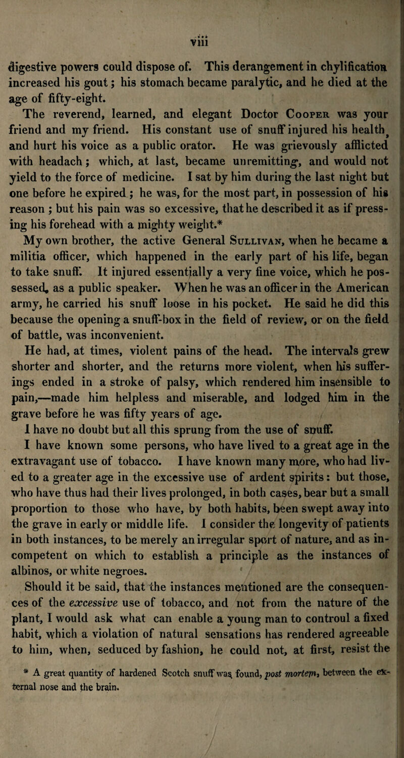 • • • • vm digestive powers could dispose of. This derangement in chylification increased his gout; his stomach became paralytic, and he died at the age of fifty-eight. The reverend, learned, and elegant Doctor Cooper was your friend and my friend. His constant use of snuff injured his healthy and hurt his voice as a public orator. He was grievously afflicted with headach; which, at last, became unremitting’, and would not yield to the force of medicine. I sat by him during the last night but one before he expired ; he was, for the most part, in possession of his reason ; but his pain was so excessive, that he described it as if press¬ ing his forehead with a mighty weight.* My own brother, the active General Sullivan, when he became a militia officer, which happened in the early part of his life, began to take snuff. It injured essentially a very fine voice, which he pos¬ sessed, as a public speaker. When he was an officer in the American army, he carried his snuff loose in his pocket. He said he did this because the opening a snuff-box in the field of review, or on the field of battle, was inconvenient. He had, at times, violent pains of the head. The intervals grew shorter and shorter, and the returns more violent, when his suffer¬ ings ended in a stroke of palsy, which rendered him insensible to pain,—made him helpless and miserable, and lodged him in the grave before he was fifty years of age. 1 have no doubt but all this sprung from the use of snuff. I have known some persons, who have lived to a great age in the extravagant use of tobacco. I have known many more, who had liv¬ ed to a greater age in the excessive use of ardent spirits: but those, who have thus had their lives prolonged, in both cases, bear but a small proportion to those who have, by both habits, been swept away into the grave in early or middle life. I consider the longevity of patients in both instances, to be merely an irregular sport of nature, and as in¬ competent on which to establish a principle as the instances of albinos, or white negroes. Should it be said, that the instances mentioned are the consequen¬ ces of the excessive use of tobacco, and not from the nature of the plant, I would ask what can enable a young man to controul a fixed habit, which a violation of natural sensations has rendered agreeable to him, when, seduced by fashion, he could not, at first, resist the * A great quantity of hardened Scotch snuff was, found, post mortejn, between the ex¬ ternal nose and the brain.