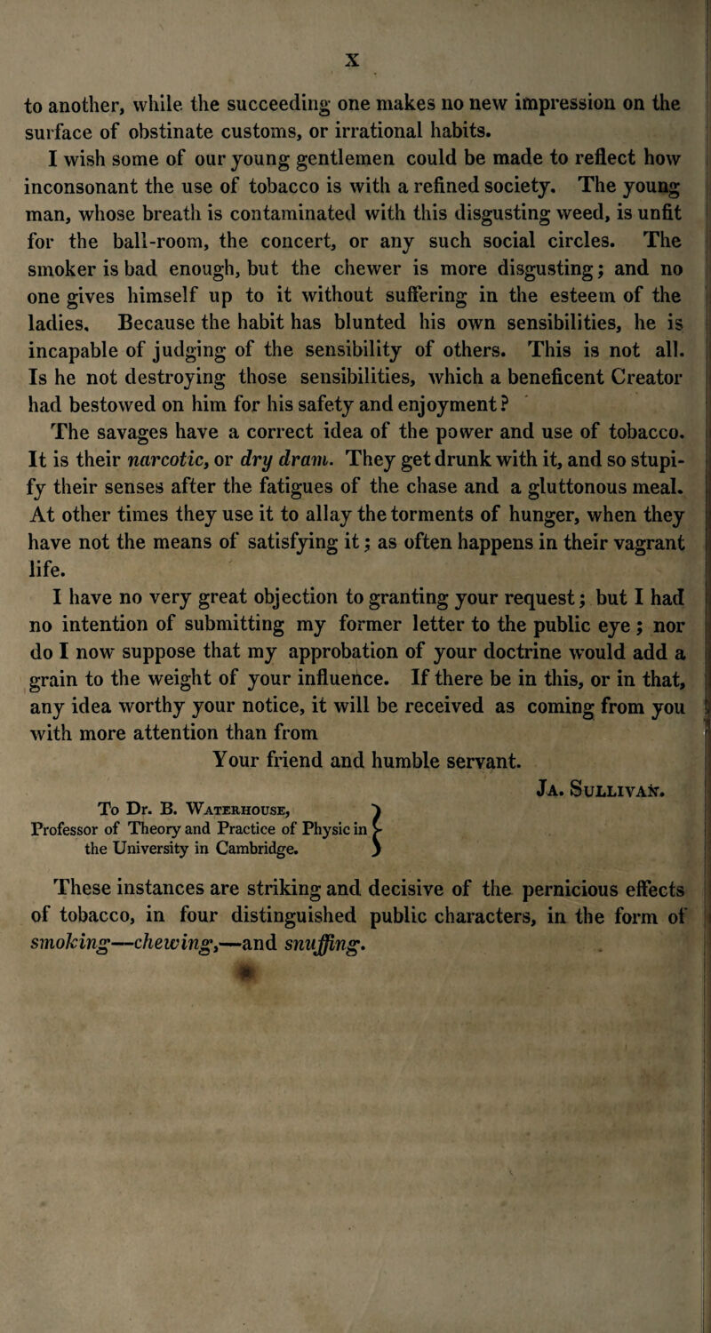 to another, while the succeeding one makes no new impression on the surface of obstinate customs, or irrational habits. I wish some of our young gentlemen could be made to reflect how inconsonant the use of tobacco is with a refined society. The young man, whose breath is contaminated with this disgusting weed, is unfit for the ball-room, the concert, or any such social circles. The smoker is bad enough, but the chewer is more disgusting; and no one gives himself up to it without suffering in the esteem of the ladies. Because the habit has blunted his own sensibilities, he is incapable of judging of the sensibility of others. This is not all. Is he not destroying those sensibilities, which a beneficent Creator had bestowed on him for his safety and enjoyment? The savages have a correct idea of the power and use of tobacco. It is their narcotic, or dry dram. They get drunk with it, and so stupi- fy their senses after the fatigues of the chase and a gluttonous meal. At other times they use it to allay the torments of hunger, when they have not the means of satisfying it; as often happens in their vagrant life. I have no very great objection to granting your request; but I had no intention of submitting my former letter to the public eye; nor do I now suppose that my approbation of your doctrine would add a grain to the weight of your influence. If there be in this, or in that, any idea worthy your notice, it will be received as coming from you with more attention than from Your friend and humble servant. Ja. Sullivan. To Dr. B. Waterhouse, Professor of Theory and Practice of Physic in the University in Cambridge. These instances are striking and decisive of the pernicious effects of tobacco, in four distinguished public characters, in the form of smoking—chewing,—and snuffing. m