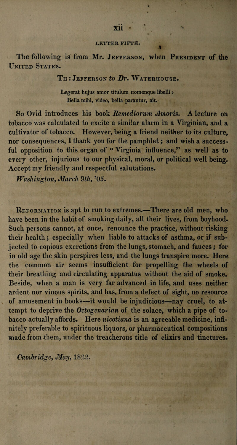 LETTER FIFTH. I The following is from Mr. Jefferson, when President of the United States. Th: Jefferson to Dr, Waterhouse. Legerat hujus amor titulum nomenque libelli > Bella mihi, video, bella parantur, ait. So Ovid introduces his book Remediorum Jlmoris, A lecture on tobacco was calculated to excite a similar alarm in a Virginian, and a Cultivator of tobacco. However, being a friend neither to its culture, nor consequences, I thank you for the pamphlet; and wish a success¬ ful opposition to this organ of “ Virginia influence,” as well as to every other, injurious to our physical, moral, or political well being. Accept my friendly and respectful salutations. Washington, March 9thy ’05. Reformation is apt to run to extremes.—There are old men, who have been in the habit of smoking daily, all their lives, from boyhood. Such persons cannot, at once, renounce the practice, without risking their health; especially when liable to attacks of asthma, or if sub¬ jected to copious excretions from the lungs, stomach, and fauces; for in old age the skin perspires less, and the lungs transpire more. Here the common air seems insufficient for propelling the wheels of their breathing and circulating apparatus without the aid of smoke. Beside, when a man is very far advanced in life, and uses neither ardent nor vinous spirits, and has, from a defect of sight, no resource of amusement in books—it would be injudicious—nay cruel, to at¬ tempt to deprive the Octogenarian of the solace, which a pipe of to¬ bacco actually affords. Here nicotiana is an agreeable medicine, infi¬ nitely preferable to spirituous liquors, or pharmaceutical compositions made from them, under the treacherous title of elixirs and tinctures*