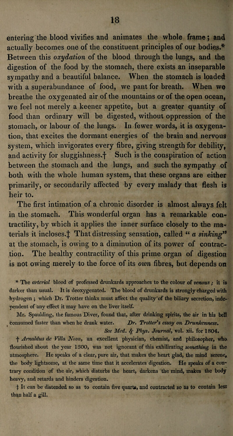 entering the blood vivifies and animates the whole frame; and actually becomes one of the constituent principles of our bodies.* Between this oxydation of the blood through the lungs, and the digestion of the food by the stomach, there exists an inseparable sympathy and a beautiful balance. When the stomach is loaded with a superabundance of food, we pant for breath. When we breathe the oxygenated air of the mountains or of the open ocean, we feel not merely a keener appetite, but a greater quantity of food than ordinary will be digested, without oppression of the stomach, or labour of the lungs. In fewer words, it is oxygena¬ tion, that excites the dormant energies of the brain and nervous system, which invigorates every fibre, giving strength for debility, and activity for sluggishness.-)- Such is the conspiration of action between the stomach and the lungs, and such the sympathy of both with the whole human system, that these organs are either primarily, or secondarily affected by every malady that flesh is heir to. The first intimation of a chronic disorder is almost always felt in the stomach. This wonderful organ has a remarkable con¬ tractility, by which it applies the inner surface closely to the ma¬ terials it incloses.J That distressing sensation, called “ a sinking’* at the stomach, is owing to a diminution of its power of contrac¬ tion. The healthy contractility of this prime organ of digestion is not owing merely to the force of its own fibres, but depends on * The arterial blood of professed drunkards approaches to the colour of venous ; it is darker than usual. It is deoxygenated. The blood of drunkards is strongly charged with hydrogen ; which Dr. Trotter thinks must affect the quality of the biliary secretion, inde¬ pendent of any effect it may have on the liver itself. Mr. Spaulding, the famous Diver, found that, after drinking spirits, the air in his bell ( consumed faster than when he drank water. Dr. Trotter's essay on Drunkenness. See Med. $ Pliys. Journal, vol. xii. for 1804. •j- Arnaldus de Villa Nova, an excellent physician, chemist, and philosopher, who flourished about the year 1300, was not ignorant of this exhilirating something in the atmosphere. He speaks of a clear, pure air, that makes the heart glad, the mind serene, the body lightsome, at the same time that it accelerates digestion. He speaks of a con¬ trary condition of the air, which disturbs the heart, darkens the mind, makes the body heavy, and retards and hinders digestion. t It can be distended so as to contain five quart*, and contracted so as to contain less than half a gill.