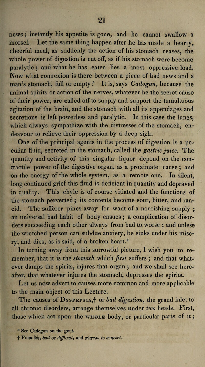 news; instantly his appetite is gone, and he cannot swallow a morsel. Let the same thing happen after he has made a hearty, cheerful meal, as suddenly the action of his stomach ceases, the whole power of digestion is cut off, as if his stomach were become paralytic ; and what he has eaten lies a most oppressive load. Now what connexion is there between a piece of bad news and a man’s stomach, full or empty ? It is, says Cadogan, because the animal spirits or action of the nerves, whatever be the secret cause of their power, are called off to supply and support the tumultuous agitation of the brain, and the stomach with all its appendages and secretions is left powerless and paralytic. In this case the lungs, which always sympathize with the distresses of the stomach, en¬ deavour to relieve their oppression by a deep sigh. One of the principal agents in the process of digestion is a pe¬ culiar fluid, secreted in the stomach, called the gastric juice. The quantity and activity of this singular liquor depend on the con¬ tractile power of the digestive organ, as a proximate cause ; and on the energy of the whole system, as a remote one. In silent, long continued grief this fluid is deficient in quantity and depraved in quality. This chyle is of course vitiated and the functions of the stomach perverted; its contents become sour, bitter, and ran¬ cid. The sufferer pines away for want of a nourishing supply ; an universal bad habit of body ensues; a complication of disor¬ ders succeeding each other always from bad to worse ; and unless the wretched person can subdue anxiety, he sinks under his mise¬ ry, and dies, as is said, of a broken heart.* In turning away from this sorrowful picture, I wish you to re¬ member, that it is the stomach which first suffers ; and that what¬ ever damps the spirits, injures that organ ; and we shall see here¬ after, that whatever injures the stomach, depresses the spirits. Let us now advert to causes more common and more applicable to the main object of this Lecture. The causes of Dyspepsia^ or bad digestion, the grand inlet to all chronic disorders, arrange themselves under two heads. First, those which act upon the whole body, or particular parts of it; '* See Cadogan on the gout, t From Ivs, bad or difficult, and 5r'iTrru, to concoct.