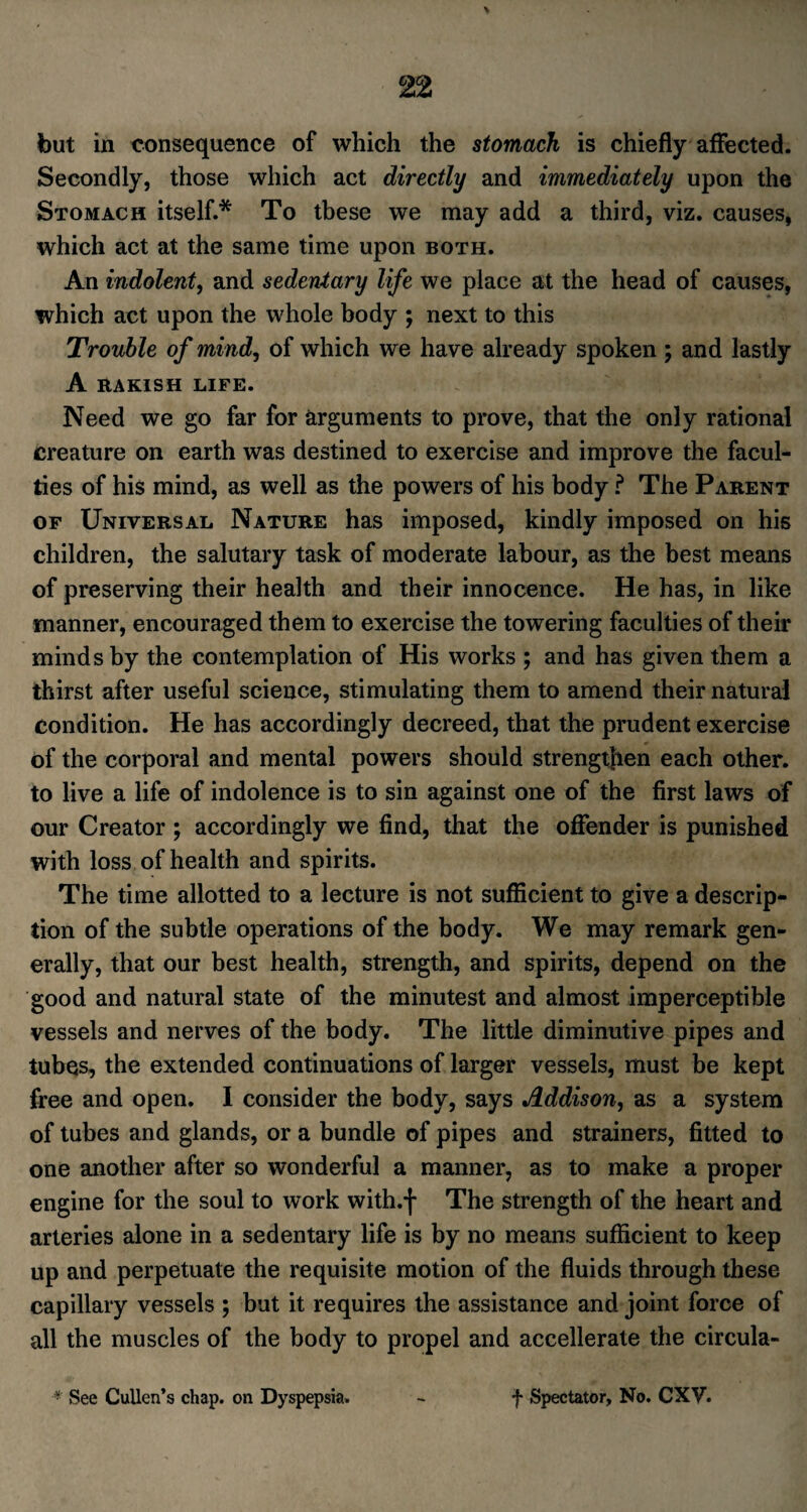 but in consequence of which the stomach is chiefly affected. Secondly, those which act directly and immediately upon the Stomach itself.* To these we may add a third, viz. causes, which act at the same time upon both. An indolent, and sedentary life we place at the head of causes, which act upon the whole body ; next to this Trouble of mind, of which we have already spoken ; and lastly A RAKISH LIFE. Need we go far for arguments to prove, that the only rational creature on earth was destined to exercise and improve the facul¬ ties of his mind, as well as the powers of his body ? The Parent of Universal Nature has imposed, kindly imposed on his children, the salutary task of moderate labour, as the best means of preserving their health and their innocence. He has, in like manner, encouraged them to exercise the towering faculties of their minds by the contemplation of His works ; and has given them a thirst after useful science, stimulating them to amend their natural condition. He has accordingly decreed, that the prudent exercise of the corporal and mental powers should strengthen each other, to live a life of indolence is to sin against one of the first laws of our Creator ; accordingly we find, that the offender is punished with loss of health and spirits. The time allotted to a lecture is not sufficient to give a descrip¬ tion of the subtle operations of the body. We may remark gen¬ erally, that our best health, strength, and spirits, depend on the good and natural state of the minutest and almost imperceptible vessels and nerves of the body. The little diminutive pipes and tubes, the extended continuations of larger vessels, must be kept free and open. I consider the body, says Addison, as a system of tubes and glands, or a bundle of pipes and strainers, fitted to one another after so wonderful a manner, as to make a proper engine for the soul to work with.f The strength of the heart and arteries alone in a sedentary life is by no means sufficient to keep up and perpetuate the requisite motion of the fluids through these capillary vessels ; but it requires the assistance and joint force of all the muscles of the body to propel and accellerate the circula- • See Cullen’s chap, on Dyspepsia. f Spectator, No. CXV.