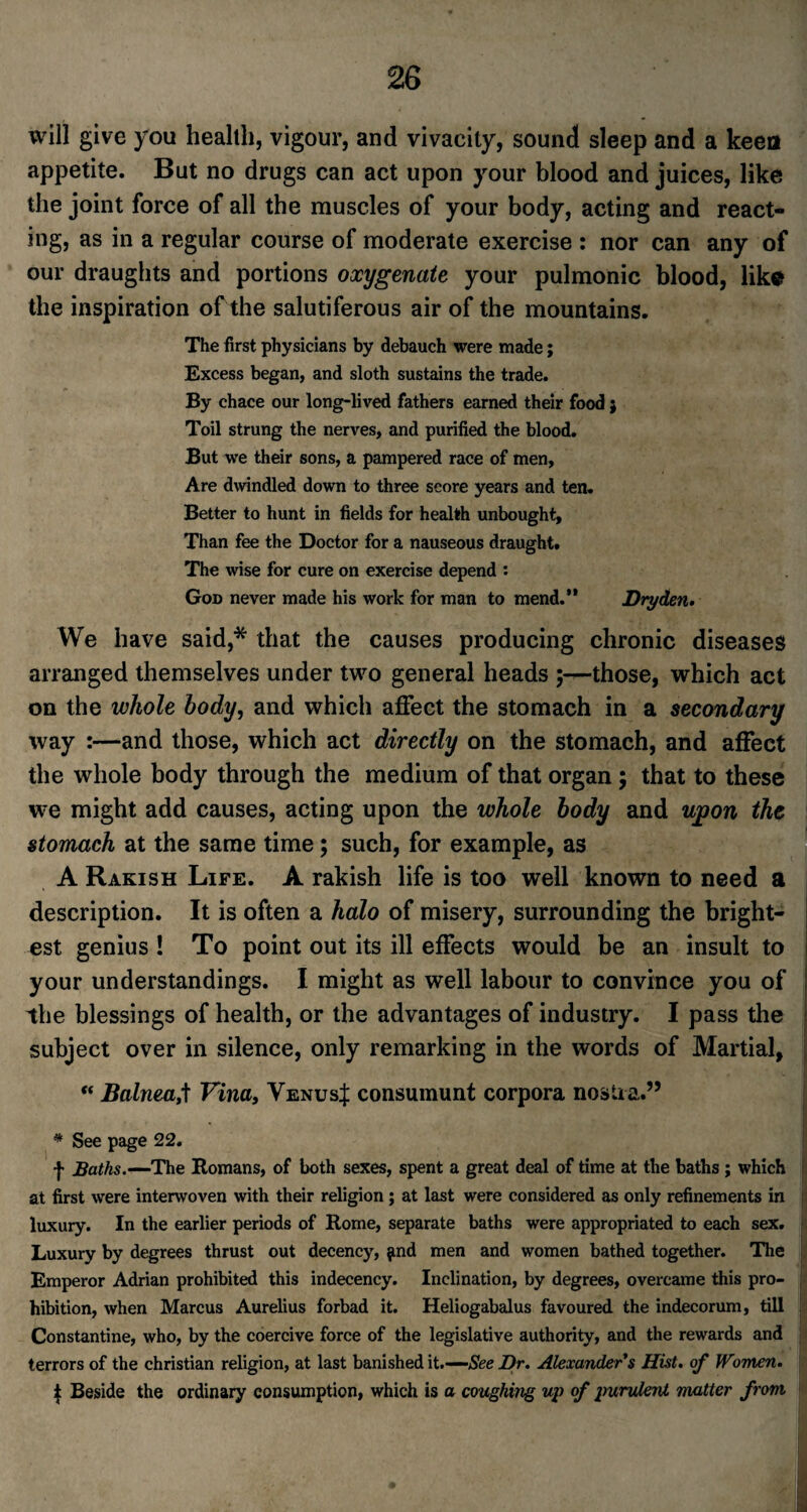 will give you health, vigour, and vivacity, sound sleep and a keen appetite. But no drugs can act upon your blood and juices, like the joint force of all the muscles of your body, acting and react¬ ing, as in a regular course of moderate exercise : nor can any of our draughts and portions oxygenate your pulmonic blood, liks the inspiration of the salutiferous air of the mountains. The first physicians by debauch were made; Excess began, and sloth sustains the trade. By chace our long-lived fathers earned their food} Toil strung the nerves, and purified the blood. But we their sons, a pampered race of men, Are dwindled down to three score years and ten. Better to hunt in fields for health unbought. Than fee the Doctor for a nauseous draught. The wise for cure on exercise depend : God never made his work for man to mend.” Dry den* We have said,* that the causes producing chronic diseases arranged themselves under two general heads ;—those, which act on the whole body, and which affect the stomach in a secondary way :—and those, which act directly on the stomach, and affect the whole body through the medium of that organ; that to these we might add causes, acting upon the whole body and upon the stomach at the same time ; such, for example, as A Rakish Life. A rakish life is too well known to need a description. It is often a halo of misery, surrounding the bright¬ est genius ! To point out its ill effects would be an insult to your understandings. I might as well labour to convince you of the blessings of health, or the advantages of industry. I pass the subject over in silence, only remarking in the words of Martial, 1 “ Balnea,t Vina, Venus;}: consumunt corpora nostra.” * See page 22. f Baths.—The Homans, of both sexes, spent a great deal of time at the baths ; which at first were interwoven with their religion; at last were considered as only refinements in luxury. In the earlier periods of Rome, separate baths were appropriated to each sex. Luxury by degrees thrust out decency, find men and women bathed together. The Emperor Adrian prohibited this indecency. Inclination, by degrees, overcame this pro¬ hibition, when Marcus Aurelius forbad it. Heliogabalus favoured the indecorum, till Constantine, who, by the coercive force of the legislative authority, and the rewards and terrors of the Christian religion, at last banished it.-—See Dr. Alexander's Hist, of Women. | Beside the ordinary consumption, which is a coughing up of purulent matter from