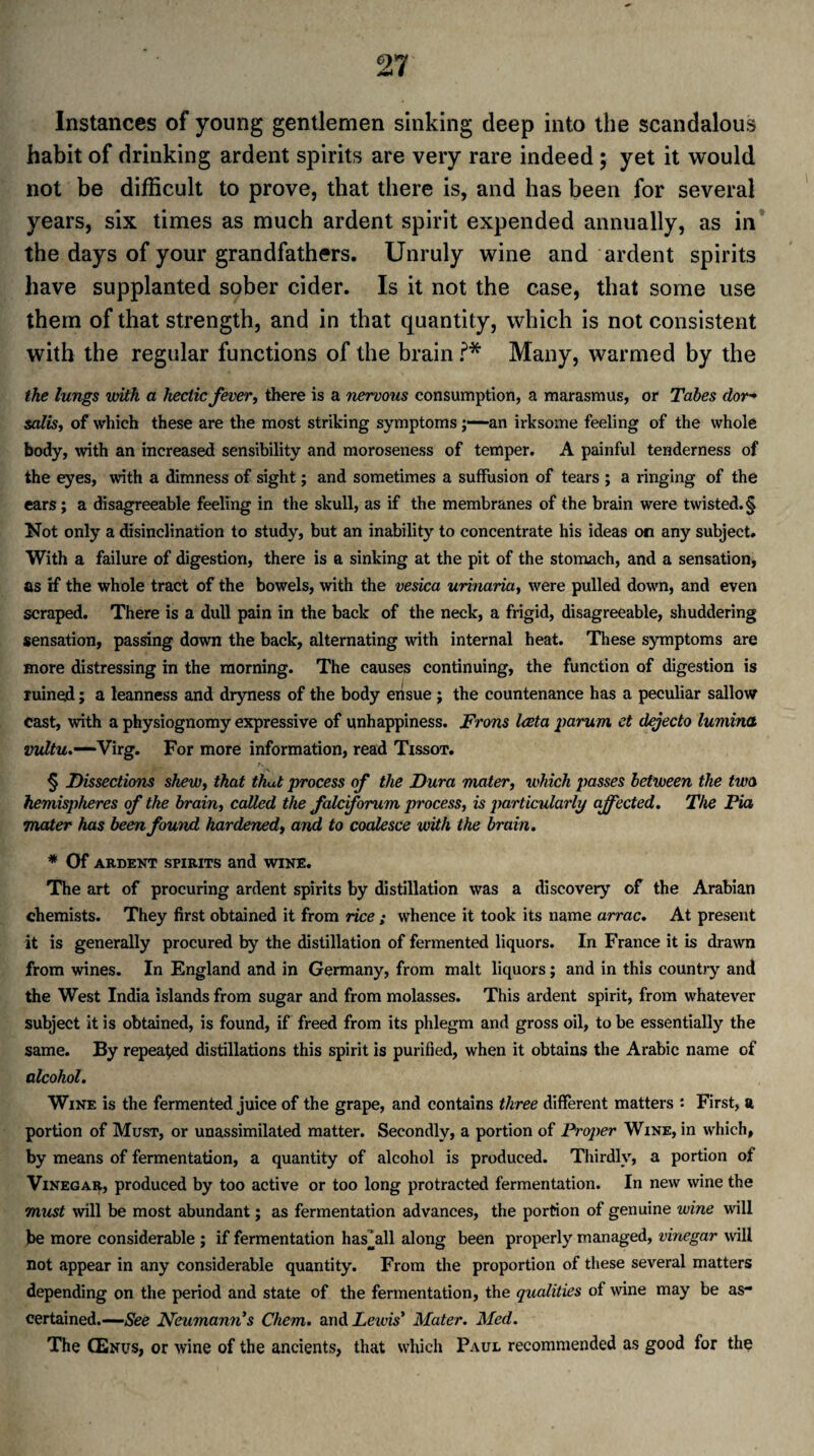 Instances of young gentlemen sinking deep into the scandalous habit of drinking ardent spirits are very rare indeed; yet it would not be difficult to prove, that there is, and has been for several years, six times as much ardent spirit expended annually, as in the days of your grandfathers. Unruly wine and ardent spirits have supplanted sober cider. Is it not the case, that some use them of that strength, and in that quantity, which is not consistent with the regular functions of the brain ?* Many, warmed by the the lungs with a hectic fever, there is a nervous consumption, a marasmus, or Tabes dor¬ salis, of which these are the most striking symptoms j—-an irksome feeling of the whole body, with an increased sensibility and moroseness of temper. A painful tenderness of the eyes, with a dimness of sight; and sometimes a suffusion of tears ; a ringing of the ears ; a disagreeable feeling in the skull, as if the membranes of the brain were twisted. § Not only a disinclination to study, but an inability to concentrate his ideas on any subject. With a failure of digestion, there is a sinking at the pit of the stomach, and a sensation, as if the whole tract of the bowels, with the vesica urinaria, were pulled down, and even scraped. There is a dull pain in the back of the neck, a frigid, disagreeable, shuddering sensation, passing down the back, alternating with internal heat. These symptoms are more distressing in the morning. The causes continuing, the function of digestion is ruined; a leanness and dryness of the body ensue ; the countenance has a peculiar sallow cast, with a physiognomy expressive of unhappiness. Frons Iveta parum ct dejecto lumina vultu.—Virg. For more information, read Tissot. § Dissections shew, that thut process of the Dura mater, which passes between the two hemispheres of the brain, called the fale forum process, is particularly affected. The Pia mater has been found hardened, and to coalesce with the brain. * Of ARDENT SPIRITS and WINE. The art of procuring ardent spirits by distillation was a discovery of the Arabian chemists. They first obtained it from rice ; whence it took its name arrac. At present it is generally procured by the distillation of fermented liquors. In France it is drawn from wines. In England and in Germany, from malt liquors; and in this country and the West India islands from sugar and from molasses. This ardent spirit, from whatever subject it is obtained, is found, if freed from its phlegm and gross oil, to be essentially the same. By repealed distillations this spirit is purified, when it obtains the Arabic name of alcohol. Wine is the fermented juice of the grape, and contains three different matters : First, a portion of Must, or unassimilated matter. Secondly, a portion of Proper Wine, in which, by means of fermentation, a quantity of alcohol is produced. Thirdly, a portion of Vinegar, produced by too active or too long protracted fermentation. In new wine the must will be most abundant; as fermentation advances, the portion of genuine wine will be more considerable ; if fermentation has^all along been properly managed, vinegar will not appear in any considerable quantity. From the proportion of these several matters depending on the period and state of the fermentation, the qualities of wine may be as¬ certained.—See Neumann's Chem. and Lewis' Mater. Med. The CEnus, or wine of the ancients, that which Paul recommended as good for the