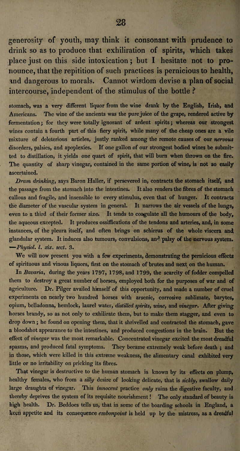 generosity of youth, may think it consonant with prudence to drink so as to produce that exhiliration of spirits, which takes place just on this side intoxication; but I hesitate not to pro¬ nounce, that the repitition of such practices is pernicious to health, ind dangerous to morals. Cannot wisdom devise a plan of social intercourse, independent of the stimulus of the bottle ? stomach, was a very different liquor from the wine drank by the English, Irish, and Americans. The wine of the ancients was the pure juice of the grape, rendered active by fermentation; for they were totally ignorant of ardent spirits; whereas our strongest wines contain a fourth part of this fiery spirit, while many of the cheap ones are a vile mixture of deleterious articles, justly ranked among the remote causes of our nervous disorders, palsies, and apoplexies. If one gallon of our strongest bodied wines be submit¬ ted to distillation, it yields one quart of spirit, that will burn when thrown on the fire. The quantity of sharp vinegar, contained in the same portion of wine, is not so easily ascertained. Dram drinking, says Baron Haller, if persevered in, contracts the stomach itself, and the passage from the stomach into the intestines. It also renders the fibres of the stomach callous and fragile, and insensible to every stimulus, even that of hunger. It contracts the diameter of the vascular system in general. It narrows the air vessels of the lungs, even to a third of their former size. It tends to coagulate all the humours of the body, the aqueous excepted. It produces ossiffications of the tendons and arteries, and, in some instances, of the pleura itself, and often brings on schirrus of the whole viscera and glandular system. It induces also tumours, convulsions, and. palsy of the nervous system. —Physiol. 1. xix. sect. 3. We will now present you with a few experiments, demonstrating the pernicious effects of spirituous and vinous liquors, first on the stomach of brutes and next on the human. In Bavaria, during the years 1797, 1798, and 1799, the scarcity of fodder compelled them to destroy a great number of horses, employed both for the purposes of war and of agriculture. Dr. Pilger availed himself of this opportunity, and made a number of cruel experiments on nearly two hundred horses with arsenic, corrosive sublimate, barytes, opium, belladonna, hemlock, laurel water, distilled spirits, wine, and vinegar. After giving horses brandy, so as not only to exhilirate them, but to make them stagger, and even to drop down; he found on opening them, that it shrivelled and contracted the stomach, gave a bloodshot appearance to the intestines, and produced congestions in the brain. But the effect of vinegar was the most remarkable. Concentrated vinegar excited the most dreadful spasms, and produced fatal symptoms. They became extremely weak before death ; and in those, which were killed in this extreme weakness, the alimentary canal exhibited very little or no irritability on pricking its fibres. That vinegar is destructive to the human stomach is known by its effects on plump, healthy females, who from a silly desire of looking delicate, that is sickly, swallow daily large draughts of vinegar. This innocent practice only ruins the digestive faculty, and thereby deprives the system of its requisite nourishment! The only standard of beauty is high health. Dr. Beddoes tells us, that in some of the boarding schools in England, a keen appetite and its consequence embonpoint is held up by the mistress, as a dreadful