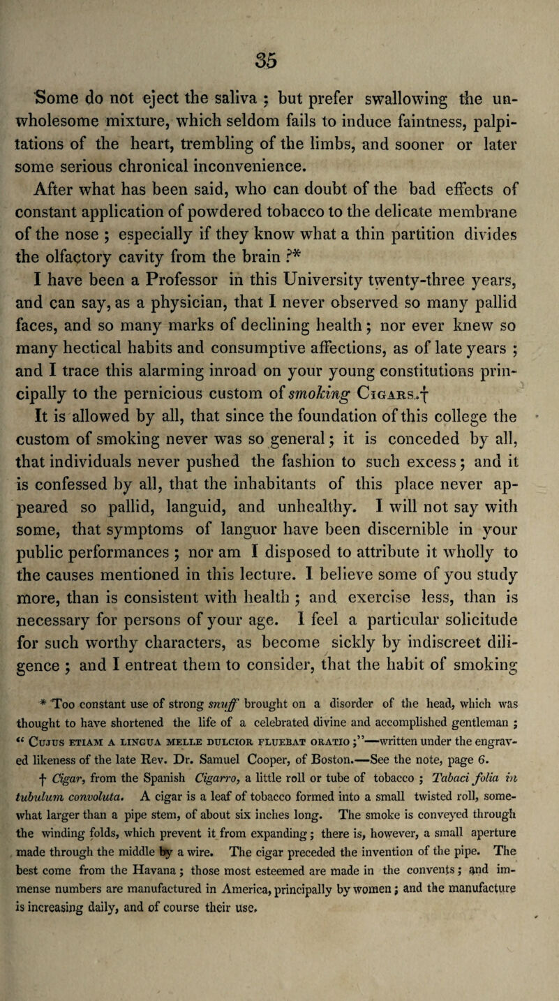 Some do not eject the saliva ; but prefer swallowing the un¬ wholesome mixture, which seldom fails to induce faintness, palpi¬ tations of the heart, trembling of the limbs, and sooner or later some serious chronical inconvenience. After what has been said, who can doubt of the bad effects of constant application of powdered tobacco to the delicate membrane of the nose ; especially if they know what a thin partition divides the olfactory cavity from the brain ?* I have been a Professor in this University twenty-three years, and can say, as a physician, that I never observed so many pallid faces, and so many marks of declining health; nor ever knew so many hectical habits and consumptive affections, as of late years ; and I trace this alarming inroad on your young constitutions prin¬ cipally to the pernicious custom of smoking Cigars..-{- It is allowed by all, that since the foundation of this college the custom of smoking never was so general; it is conceded by all, that individuals never pushed the fashion to such excess; and it is confessed by ail, that the inhabitants of this place never ap¬ peared so pallid, languid, and unhealthy. I will not say with some, that symptoms of languor have been discernible in your public performances ; nor am I disposed to attribute it wholly to the causes mentioned in this lecture. I believe some of you study more, than is consistent with health ; and exercise less, than is necessary for persons of your age. I feel a particular solicitude for such worthy characters, as become sickly by indiscreet dili¬ gence ; and I entreat them to consider, that the habit of smoking * Too constant use of strong snuff brought on a disorder of the head, which was thought to have shortened the life of a celebrated divine and accomplished gentleman ; u Cujus etiam a lingua melle dulcior fluebat oratio —written under the engrav¬ ed likeness of the late Rev. Dr. Samuel Cooper, of Boston.—See the note, page 6. j- Cigar, from the Spanish Cigarro, a little roll or tube of tobacco ; Tabaci folia in tubulum convoluta. A cigar is a leaf of tobacco formed into a small twisted roll, some¬ what larger than a pipe stem, of about six inches long. The smoke is conveyed through the winding folds, which prevent it from expanding; there is, however, a small aperture made through the middle by a wire. The cigar preceded the invention of the pipe. The best come from the Havana ; those most esteemed are made in the convents; and im¬ mense numbers are manufactured in America, principally by women; and the manufacture is increasing daily, and of course their use.