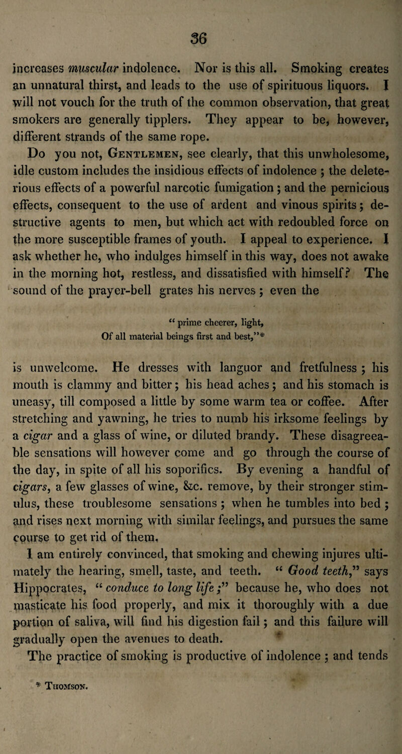 increases muscular indolence. Nor is this all. Smoking creates an unnatural thirst, and leads to the use of spirituous liquors. I will not vouch for the truth of the common observation, that great smokers are generally tipplers. They appear to be, however, different strands of the same rope. Do you not, Gentlemen, see clearly, that this unwholesome, idle custom includes the insidious effects of indolence ; the delete¬ rious effects of a powerful narcotic fumigation ; and the pernicious effects, consequent to the use of ardent and vinous spirits; de¬ structive agents to men, but which act with redoubled force on the more susceptible frames of youth. I appeal to experience. I ask whether he, who indulges himself in this way, does not awake in the morning hot, restless, and dissatisfied with himself? The sound of the prayer-bell grates his nerves ; even the “ prime cheerer, light. Of all material beings first and best,”* is unwelcome. He dresses with languor and fretfulness ; his mouth is clammy and bitter; his head aches; and his stomach is uneasy, till composed a little by some warm tea or coffee. After stretching and yawning, he tries to numb his irksome feelings by a cigar and a glass of wine, or diluted brandy. These disagreea¬ ble sensations will however come and go through the course of the day, in spite of all his soporifics. By evening a handful of cigars, a few glasses of wine, he. remove, by their stronger stim¬ ulus, these troublesome sensations ; when he tumbles into bed ; and rises next morning with similar feelings, and pursues the same course to get rid of them, 1 am entirely convinced, that smoking and chewing injures ulti¬ mately the hearing, smell, taste, and teeth. “ Good teeth” says Hippocrates, “ conduce to long life because he, who does not masticate his food properly, and mix it thoroughly with a due portion of saliva, will find his digestion fail; and this failure will gradually open the avenues to death. The practice of smoking is productive of indolence ; and tends * Thomson.