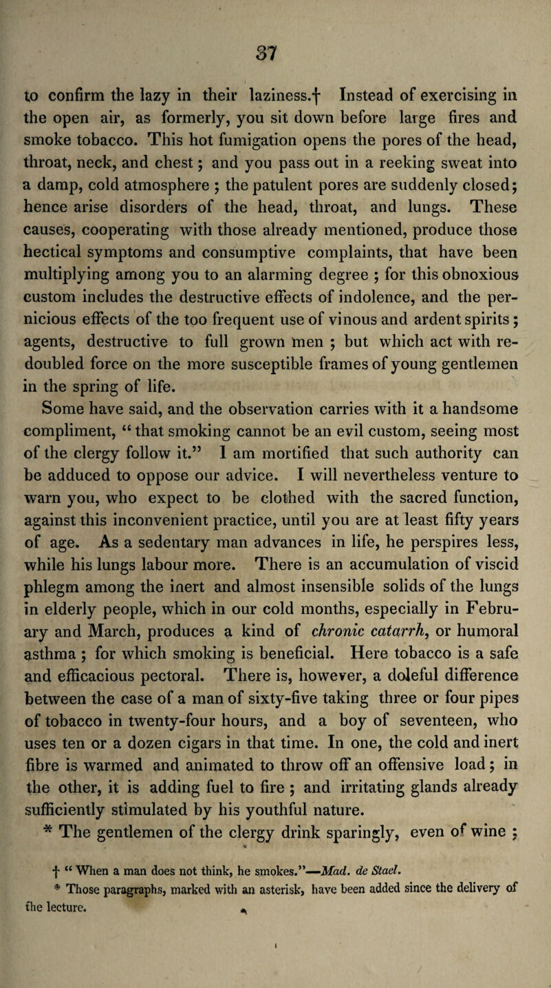 to confirm the lazy in their laziness.f Instead of exercising in the open air, as formerly, you sit down before large fires and smoke tobacco. This hot fumigation opens the pores of the head, throat, neck, and chest; and you pass out in a reeking sweat into a damp, cold atmosphere ; the patulent pores are suddenly closed; hence arise disorders of the head, throat, and lungs. These causes, cooperating with those already mentioned, produce those hectical symptoms and consumptive complaints, that have been multiplying among you to an alarming degree ; for this obnoxious custom includes the destructive effects of indolence, and the per¬ nicious effects of the too frequent use of vinous and ardent spirits; agents, destructive to full grown men ; but which act with re¬ doubled force on the more susceptible frames of young gentlemen in the spring of life. Some have said, and the observation carries with it a handsome compliment, “ that smoking cannot be an evil custom, seeing most of the clergy follow it.” 1 am mortified that such authority can be adduced to oppose our advice. I will nevertheless venture to warn you, who expect to be clothed with the sacred function, against this inconvenient practice, until you are at least fifty years of age. As a sedentary man advances in life, he perspires less, while his lungs labour more. There is an accumulation of viscid phlegm among the inert and almost insensible solids of the lungs in elderly people, which in our cold months, especially in Febru¬ ary and March, produces a kind of chronic catarrh, or humoral asthma ; for which smoking is beneficial. Here tobacco is a safe and efficacious pectoral. There is, however, a doleful difference between the case of a man of sixty-five taking three or four pipes of tobacco in twenty-four hours, and a boy of seventeen, who uses ten or a dozen cigars in that time. In one, the cold and inert fibre is warmed and animated to throw off an offensive load; in the other, it is adding fuel to fire ; and irritating glands already sufficiently stimulated by his youthful nature. * The gentlemen of the clergy drink sparingly, even o** wine ; , % f “ When a man does not think, he smokes.”—-Mad. de Stael. * Those paragraphs, marked with an asterisk, have been added since the delivery of the lecture. *