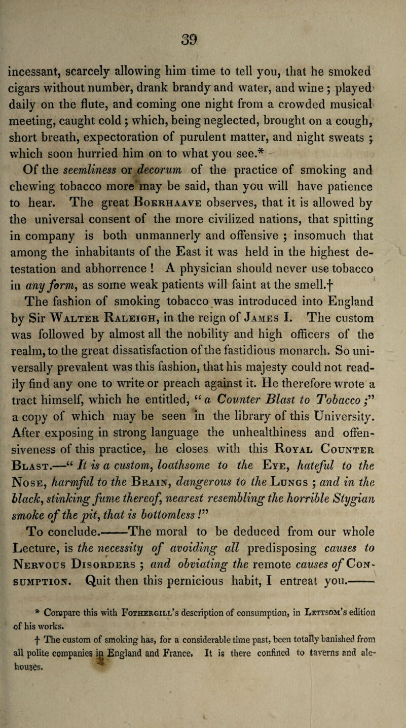 incessant, scarcely allowing him time to tell you, that he smoked cigars without number, drank brandy and water, and wine ; played daily on the flute, and coming one night from a crowded musical meeting, caught cold; which, being neglected, brought on a cough, short breath, expectoration of purulent matter, and night sweats ; which soon hurried him on to what you see.* Of the seemliness or decorum of the practice of smoking and chewing tobacco more may be said, than you will have patience to hear. The great Boerhaave observes, that it is allowed by the universal consent of the more civilized nations, that spitting in company is both unmannerly and offensive ; insomuch that among the inhabitants of the East it was held in the highest de¬ testation and abhorrence ! A physician should never use tobacco in any form, as some weak patients will faint at the smell.f The fashion of smoking tobacco was introduced into England by Sir Walter Raleigh, in the reign of James I. The custom was followed by almost all the nobility and high officers of the realm, to the great dissatisfaction of the fastidious monarch. So uni¬ versally prevalent was this fashion, that his majesty could not read¬ ily find any one to write or preach against it. He therefore wrrote a tract himself, which he entitled, “ a Counter Blast to Tobacco a copy of which may be seen in the library of this University. After exposing in strong language the unhealthiness and offen¬ siveness of this practice, he closes with this Royal Counter Blast.—“ It is a custom, loathsome to the Eye, hateful to the Nose, harmful to the Brain, dangerous to the Lungs ; and in the black, stinking fume thereof, nearest resembling the horrible Stygian smoke of the pit, that is bottomless!” To conclude.-The moral to be deduced from our whole Lecture, is the necessity of avoiding all predisposing causes to Nervous Disorders ; and obviating the remote causes of Con¬ sumption. Quit then this pernicious habit, I entreat you.- * Compare this with Fothergill’s description of consumption, in Lettsom’s edition of his works. f The custom of smoking has, for a considerable time past, been totally banished from all polite companies in England and France. rjr * houses. It is there confined to taverns and ale-