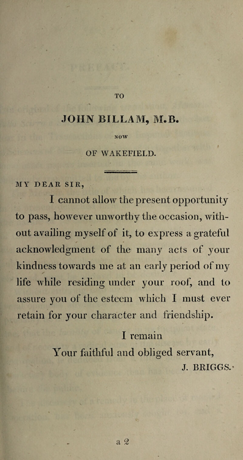 TO JOHN BILLAM, M.B. NOW OF WAKEFIELD. MY DEAR SIR, I cannot allow the present opportunity to pass, however unworthy the occasion, with¬ out availing myself of it, to express a grateful acknowledgment of the many acts of your kindness towards me at an early period of my life while residing under your roof, and to assure you of the esteem which I must ever retain for your character and friendship. I remain Your faithful and obliged servant, J. BRIGGS.* a °Z