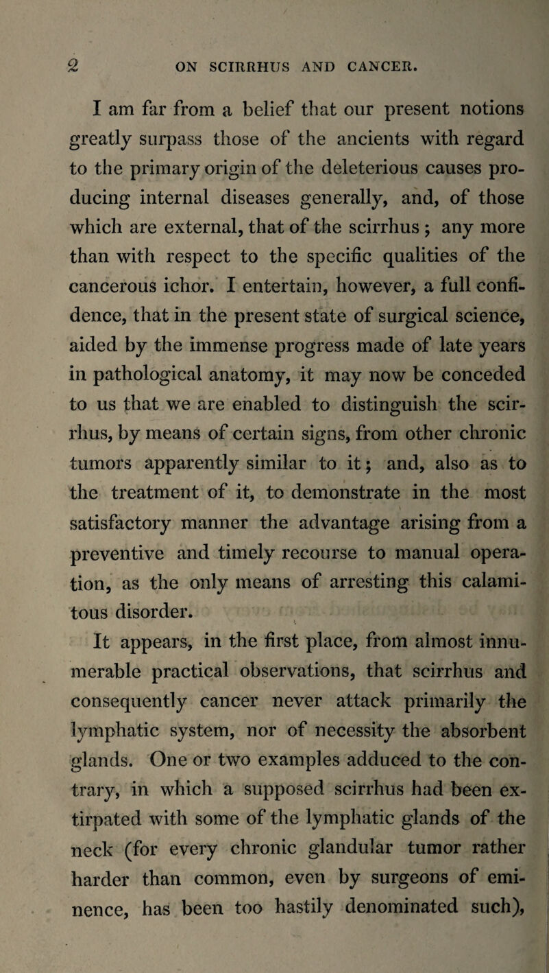 I am far from a belief that our present notions greatly surpass those of the ancients with regard to the primary origin of the deleterious causes pro¬ ducing internal diseases generally, and, of those which are external, that of the scirrhus ; any more than with respect to the specific qualities of the cancerous ichor. I entertain, however, a full confi¬ dence, that in the present state of surgical science, aided by the immense progress made of late years in pathological anatomy, it may now be conceded to us that we are enabled to distinguish the scir¬ rhus, by means of certain signs, from other chronic tumors apparently similar to it ; and, also as to the treatment of it, to demonstrate in the most satisfactory manner the advantage arising from a preventive and timely recourse to manual opera¬ tion, as the only means of arresting this calami¬ tous disorder. It appears, in the first place, from almost innu¬ merable practical observations, that scirrhus and consequently cancer never attack primarily the lymphatic system, nor of necessity the absorbent glands. One or two examples adduced to the con¬ trary, in which a supposed scirrhus had been ex¬ tirpated with some of the lymphatic glands of the neck (for every chronic glandular tumor rather harder than common, even by surgeons of emi¬ nence, has been too hastily denominated such),