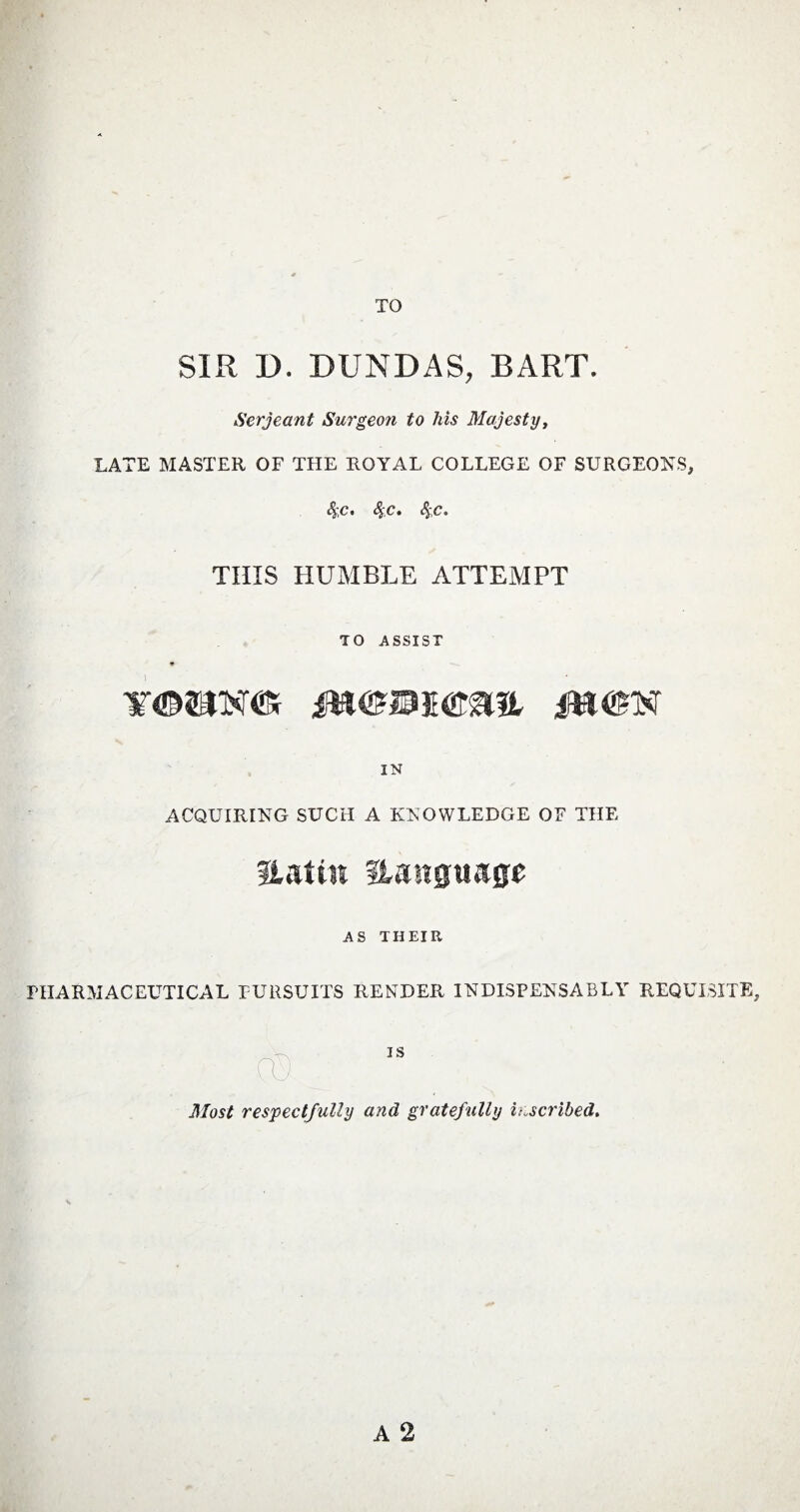 SIR D. DUNDAS, BART. Serjeant Surgeon to his Majesty, LATE MASTER OF THE ROYAL COLLEGE OF SURGEONS, 4;c. 4'C* THIS HUMBLE ATTEMPT TO ASSIST YtDSIXtfV IPX IN ACQUIRING SUCH A KNOWLEDGE OF THE Hat in Hanguage AS THEIR PHARMACEUTICAL PURSUITS RENDER INDISPENSABLY REQUISITE, cu Most respectfully and gratefully inscribed.