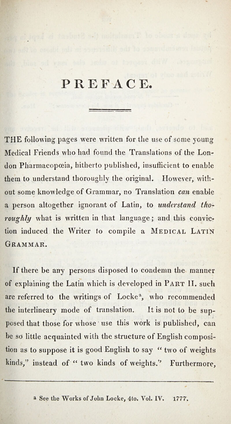 PREFACE THE following pages wrere written for the use of some young Medical Friends who had found the Translations of the Lon¬ don Pharmacopoeia, hitherto published, insufficient to enable them to understand thoroughly the original. However, with¬ out some know ledge of Grammar, no Translation can enable a person altogether ignorant of Latin, to understand tho¬ roughly what is written in that language; and this convic¬ tion induced the Writer to compile a Medical Latin Grammar. If there be any persons disposed to condemn the manner of explaining the Latin which is developed in Part II. such are referred to the writings of Lockea, who recommended the interlineary mode of translation. It is not to be sup¬ posed that those for whose use this work is published, can he so little acquainted with the structure of English composi¬ tion as to suppose it is good English to say “ two of weights kinds/7 instead of “ two kinds of weights.’7 Furthermore,