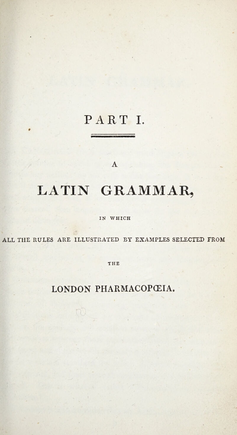 PART I. * LATIN GRAMMAR, IN WHICH ALL THE RULES ARE ILLUSTRATED BY EXAMPLES SELECTED PROM THE LONDON PHARMACOPOEIA. no