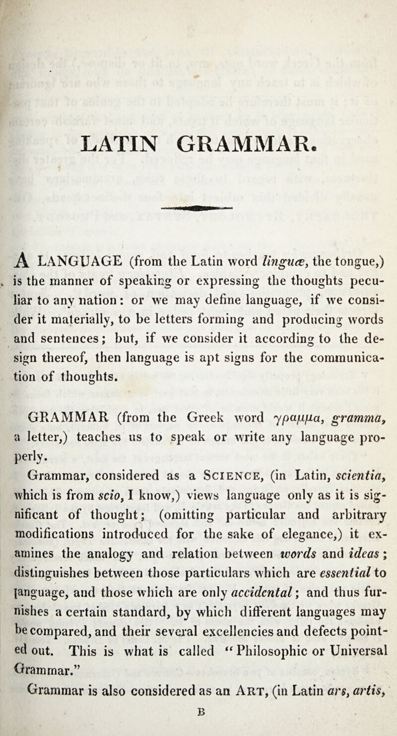 LATIN GRAMMAR. A LANGUAGE (from the Latin word linguae, the tongue,) is the manner of speaking or expressing the thoughts pecu¬ liar to any nation: or we may define language, if we consi¬ der it materially, to be letters forming and producing words and sentences; but, if we consider it according to the de¬ sign thereof, then language is apt signs for the communica¬ tion of thoughts. GRAMMAR (from the Greek word ypajafia, gramma, a letter,) teaches us to speak or write any language pro- perlv. Grammar, considered as a Science, (in Latin, scientia, which is from scio, I know,) views language only as it is sig¬ nificant of thought; (omitting particular and arbitrary modifications introduced for the sake of elegance,) it ex¬ amines the analogy and relation between words and ideas; distinguishes between those particulars which are essential to language, and those which are only accidental; and thus fur¬ nishes a certain standard, by which different languages may he compared, and their several excellencies and defects point¬ ed out. This is what is called “ Philosophic or Universal Grammar.” Grammar is also considered as an Art, (in Latin ars, artis, B