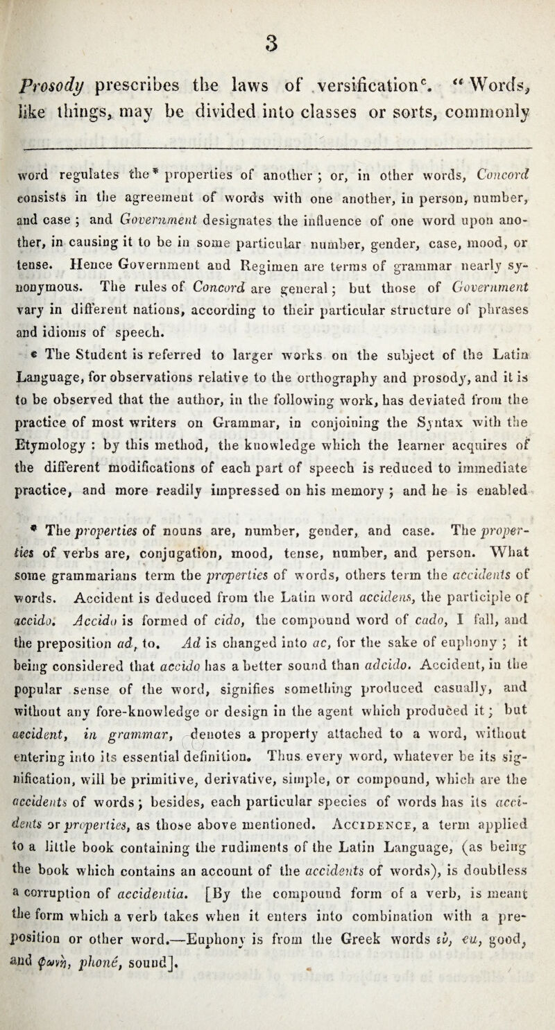 Prosody prescribes the laws of’ versification0. Words, like things, may be divided into classes or sorts, commonly word regulates the * properties of another; or, in other words, Concord consists in the agreement of words with one another, in person, number, and case ; and Government designates the influence of one word upon ano¬ ther* in causing it to be in some particular number, gender, case, mood, or tense. Hence Government and Regimen are terras of grammar nearly sy¬ nonymous. The rules of Concord are general; but those of Government vary in different nations, according to their particular structure of phrases and idioms of speech. « The Student is referred to larger works on the subject of the Latin Language, for observations relative to the orthography and prosody, and it is to be observed that the author, in the following work, has deviated from the practice of most writers on Grammar, in conjoining the Syntax with the Etymology : by this method, the knowledge which the learner acquires of the different modifications of each part of speech is reduced to immediate practice, and more readily impressed on his memory ; and he is enabled * The properties of nouns are, number, gender, and case. The proper- ties of verbs are, conjugation, mood, tense, number, and person. What some grammarians term the properties of words, others term the accidents of words. Accident is deduced from the Latin word accidens, the participle of accido. Accido is formed of cido, the compound word of cado, I fall, and the preposition ad, to. Ad is changed into ac, for the sake of euphony ; it being considered that accido has abetter sound than adcido. Accident, in the popular sense of the word, signifies something produced casually, and without any fore-knowledge or design in the agent which produced it; but accident, in grammar, -denotes a property attached to a word, without entering into its essential definition. Thus every word, whatever be its sig¬ nification, will be primitive, derivative, simple, or compound, which are the accidents of words; besides, each particular species of words has its acci¬ dents or properties, as those above mentioned. Accidence, a term applied, to a little book containing the rudiments of the Latin Language, (as being the book which contains an account of the accidents of words), is doubtless a corruption of accidentia. [By the compound form of a verb, is meant the form which a verb takes when it enters into combination with a pre¬ position or other word.—Euphony is from the Greek words to, eu, good,, and phone, sound].