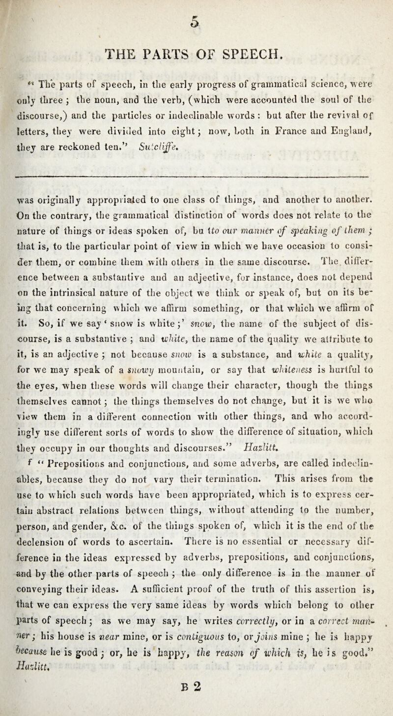 THE PARTS OF SPEECH. The parts of speech, in the early progress of grammatical science, were only three ; the noun, and the verb, (which were accounted the soul of the discourse,) and the particles or indeclinable words : but after the revival of letters, they were divided into eight; now, both in France and England, they are reckoned ten.” Sutcliffe. was originally appropriated to one class of things, and another to another. On the contrary, the grammatical distinction of words does not relate to the nature of things or ideas spoken of, bu tto our manner of speaking of them ; that is, to the particular point of view in which we have occasion to consi¬ der them, or combine them with others in the same discourse. The difler- ence between a substantive and an adjective, for instance, does not depend on the intrinsical nature of the object wre think or speak of, but on its be¬ ing that concerning which we affirm something, or that which we affirm of it. So, if we say ‘ snow is white;’ snow, the name of the subject of dis¬ course, is a substantive ; and white, the came of the quality we attribute to it, is an adjective ; not because snow is a substance, and white a quality, for we may speak of a snowy mountain, or say that whiteness is hurtful to the eyes, when these words will change their character, though the things themselves cannot; the things themselves do not change, but it is we who view them in a different connection with other things, and who accord¬ ingly use different sorts of words to show the difference of situation, which they occupy in our thoughts and discourses.” Hazlitt. f “ Prepositions and conjunctions, and some adverbs, are called indeelin- ables, because they do not vary their termination. This arises from the use to which such words have been appropriated, which is to express cer¬ tain abstract relations between things, without attending to the number, 1 person, and gender, &c. of the things spoken of, w hich it is the end of the declension of words to ascertain. There is no essential or necessary dif¬ ference in the ideas expressed by adverbs, prepositions, and conjunctions, and by the other parts of speech ; the only difference is in the manner of conveying their ideas. A sufficient proof of the truth of this assertion is, that we can express the very same ideas by words which belong to other parts of speech; as we may say, he writes correctly, or in a correct man¬ ner ; his house is near mine, or is contiguous to, or Joins mine ; he is happy because he is good; or, he is happy, the reason of which is} he i s good/’ Hazlitt,