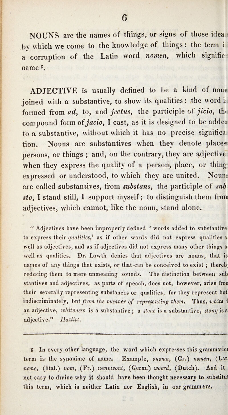 NOUNS are the names of tilings, or signs of those idea by which we come to the knowledge of things: the term i a corruption of the Latin word nomen, which signifie name g. ADJECTIVE is usually defined to be a kind of nouv joined with a substantive, to show its qualities: the word i;i formed from ad, to, and jectus, the participle of jicio, th< compound form of jacio, I cast, as it is designed to be addea to a substantive, without which it has no precise significa tion. Nouns are substantives when they denote places* persons, or things ; and, on the contrary, they are adjective when they express the quality of a person, place, or thing expressed or understood, to which they are united. Noun:: are called substantives, from substans, the participle of sub sto, I stand still, I support myself; to distinguish them front adjectives, which cannot, like the noun, stand alone. “ Adjectives have been improperly defined ‘ words added to substantive to express their qualitiesas if other words did not express qualities a well as adjectives, and as if adjectives did not express many other things a well as qualities. Dr. Lowth denies that adjectives are nouns, that is names of any things that exists, or that can be conceived to exist ; thereb; reducing them to mere unmeaning sounds. The distinction between sub stantives and adjectives, as parts of speech, does not, however, arise fron their severally representing substances or qualities, for they represent botl indiscriminately, but from the manner of representing them. Thus, white i an adjective, whiteness is a substantive; a stone is a substantive, stony is a adjective/7 Hazlitt. g In every other language, the word which expresses this grammatief term is the synonime of name. Example, onoma, (Gr.) nomen, (Lat, nome, (Ital.) nom, (Fr.) nennwont, (Germ.) woerd, (Dutch). And it not easy to divine why it should have been thought necessary to substitui this term, which is neither Latin nor English, in our grammars.