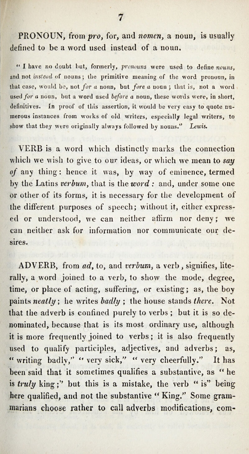 I PRONOUN, from pro, for, and nomen, a noun, is usually defined to be a word used instead of a noun. “ I have no doubt but, formerly, pronouns were used to define nouns, and not insterni of nouns ; the primitive meaning of the word pronoun, in that case, would be, not for a noun, but fore a noun ; that is, not a word used for a noun, but a word used before a noun, these words were, in short, definitives. In proof of tins assertion, it would be very easy to quote nu¬ merous instances from works of old writers, especially legal writers, to show that they were originally always followed by nouns.” Lewis. VERB is a word which distinctly marks the connection which we wish to give to our ideas, or which we mean to say of any thing: hence it was, by way of eminence, termed by the Latins verhum, that is the word : and, under some one or other of its forms, it is necessary for the development of the different purposes of speech; without it, cither express¬ ed or understood, we can neither affirm nor deny; we can neither ask for information nor communicate our de¬ sires. ADVERB, from ad, to, and verbum, a verb, signifies, lite¬ rally, a word joined to a verb, to show the mode, degree, time, or place of acting, suffering, or existing; as, the boy paints neatly; he writes badly ; the house stands there. Not that the adverb is confined purely to verbs ; but it is so de¬ nominated, because that is its most ordinary use, although it is more frequently joined to verbs; it is also frequently used to qualify participles, adjectives, and adverbs; as, “ writing badlv/’ “ very sick/' “ very cheerfully/’ It has been said that it sometimes qualifies a substantive, as “ he is truly king ;” but this is a mistake, the verb “ is” being here qualified, and not the substantive “ King.” Some gram¬ marians choose rather to call adverbs modifications, com-