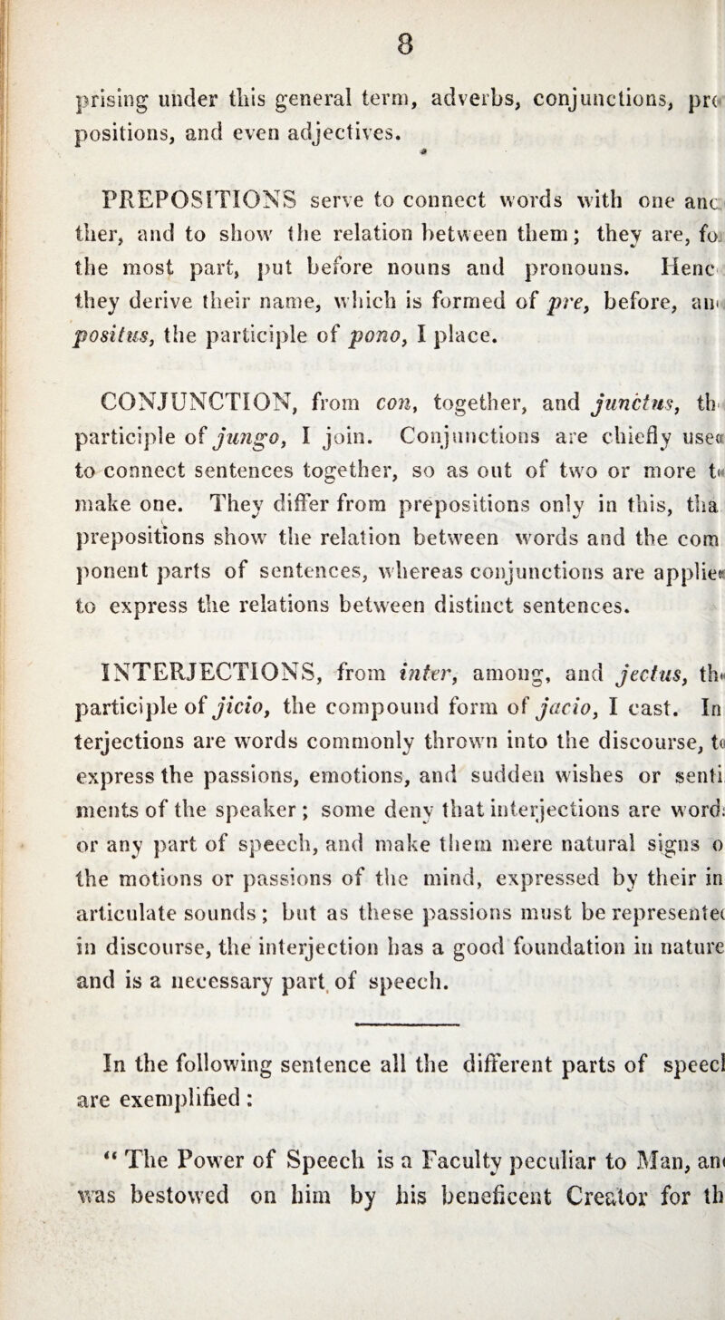 prising under this general term, adverbs, conjunctions, pro positions, and even adjectives. PREPOSITIONS serve to connect words with one anc tiier, and to show the relation between them; they are, fa the most part, put before nouns and pronouns. Henc they derive their name, which is formed of pre, before, an» positus, tiie participle of pono, I place. CONJUNCTION, from con, together, and junctus, th participle of jungo, l join. Conjunctions are chiefly uses to connect sentences together, so as out of two or more h make one. They differ from prepositions only in this, tha prepositions show the relation between words and the com ponent parts of sentences, whereas conjunctions are applies to express the relations between distinct sentences. INTERJECTIONS, from inter, among, and jectus, th« participle of jicio, the compound form of jacio, I cast. In terjections are words commonly thrown into the discourse, to express the passions, emotions, and sudden wishes or senti ments of the speaker ; some deny that interjections are word: or any part of speech, and make them mere natural signs o the motions or passions of the mind, expressed by their in articulate sounds ; but as these passions must be represents in discourse, the interjection has a good foundation in nature and is a necessary part of speech. In the following sentence all the different parts of speed are exemplified : “ The Power of Speech is a Faculty peculiar to Man, an< was bestowed on him by his beneficent Creator for th