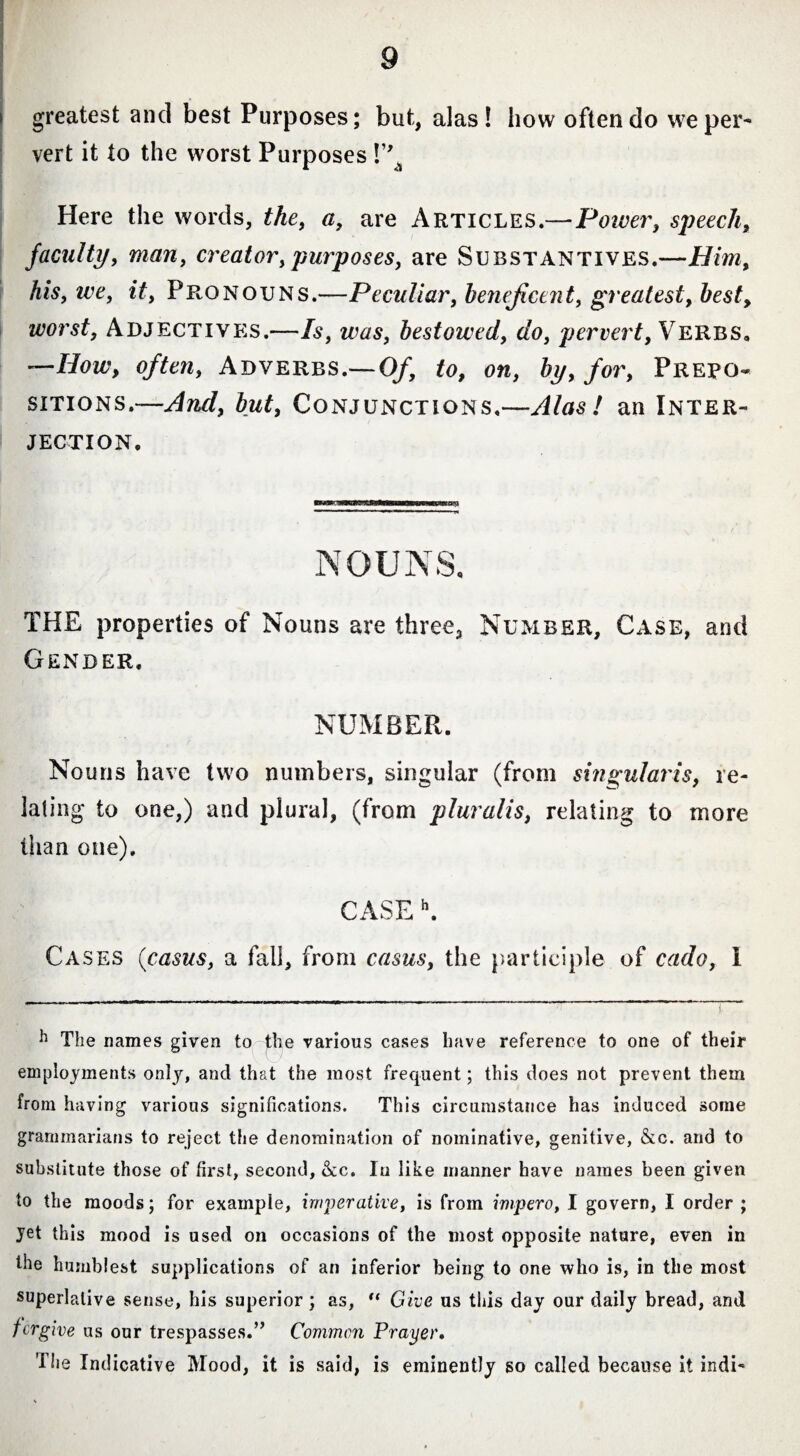 i greatest and best Purposes; but, alas! how often do we per¬ vert it to the worst Purposes !” Here the words, the, a, are Articles.—Power, speech, faculty, man, creator,purposes, are Substantives.—Him, his, we, it, Pronouns.—Peculiar, beneficent, greatest, best, worst, Adjectives.—Is, was, bestowed, do, pervert, Verbs, —How, often, Adverbs.—Of, to, on, by, for, Prepo¬ sitions.—And, but, Conjunctions.—Alas! an Inter¬ jection. NOUNS, THE properties of Nouns are three. Number, Case, and Gender. NUMBER. Nouns have two numbers, singular (from singularis, re¬ lating to one,) and plural, (from pluralis, relating to more than one). CASE h. Cases {casus, a fall, from casus, the participle of cado, I h The names given to pie various cases have reference to one of their employments only, and that the most frequent; this does not prevent them from having various significations. This circumstance has induced some grammarians to reject the denomination of nominative, genitive, &c. and to substitute those of first, second, &c. In like manner have names been given to the moods; for example, imperative, is from impero, I govern, I order ; jet this mood is used on occasions of the most opposite nature, even in the humblest supplications of an inferior being to one who is, in the most superlative sense, his superior ; as, “ Give us tiiis day our daily bread, and forgive us our trespasses.” Common Prayer. The Indicative Mood, it is said, is eminently so called because it indi-