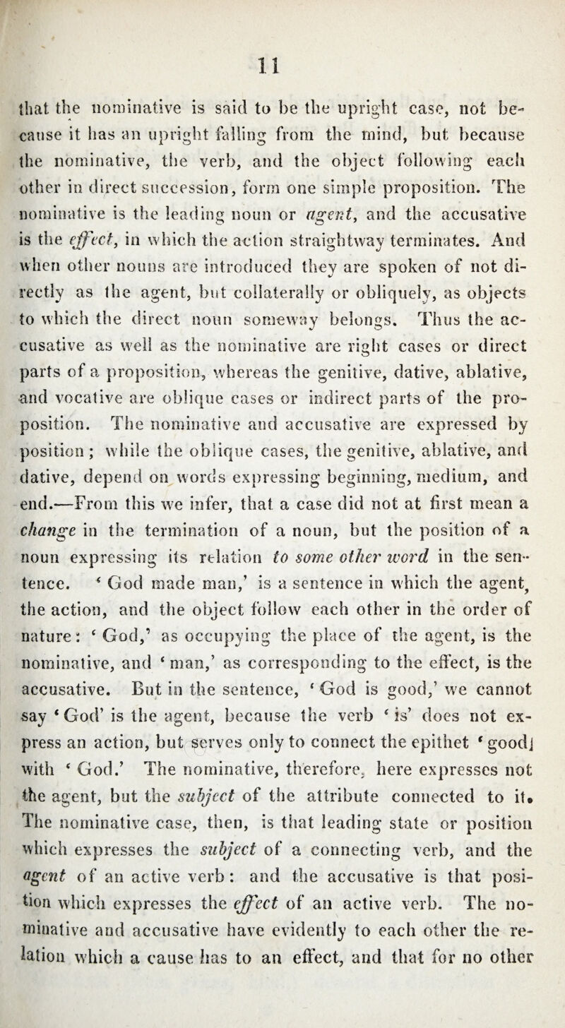 that the nominative is said to be the upright case, not be¬ cause it has an upright falling from the mind, but because the nominative, the verb, and the object following each other in direct succession, form one simple proposition. The nominative is the leading noun or agent, and the accusative is the effect, in which the action straightway terminates. And when oilier nouns are introduced they are spoken of not di¬ rectly as the agent, but collaterally or obliquely, as objects to which the direct noun someway belongs. Thus the ac¬ cusative as well as the nominative are right cases or direct parts of a proposition, whereas the genitive, dative, ablative, and vocative are oblique cases or indirect parts of the pro¬ position. The nominative and accusative are expressed by position; while the oblique cases, the genitive, ablative, and dative, depend on words expressing beginning, medium, and end.—From this we infer, that a case did not at first mean a change in the termination of a noun, but the position of a noun expressing its relation to some other word in the sen¬ tence. ( God made man,’ is a sentence in which the agent, the action, and the object follow each other in the order of nature: ‘ God,’ as occupying the place of the agent, is the nominative, and ‘ man,’ as corresponding to the effect, is the accusative. But in the sentence, 4 God is good,’ we cannot say ‘God’ is the agent, because the verb 4 is’ does not ex¬ press an action, but serves only to connect the epithet ‘ good] with e God.’ The nominative, therefore, here expresses not the agent, but the subject of the attribute connected to it. The nominative case, then, is that leading state or position which expresses the subject of a connecting verb, and the agent of an active verb: and the accusative is that posi¬ tion which expresses the effect of an active verb. The no¬ minative and accusative have evidently to each other the re¬ lation which a cause has to an effect, and that for no other