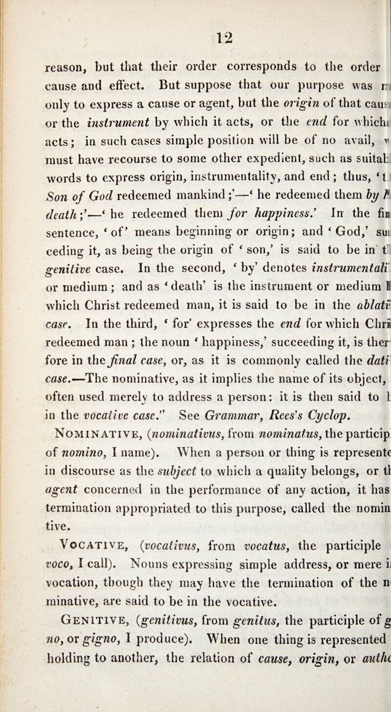 reason, but that their order corresponds to the order cause and effect. But suppose that our purpose was ir only to express a cause or agent, but the origin of that caus or the instrument by which it acts, or the end for which, acts; in such cases simple position will be of no avail, * must have recourse to some other expedient, such as suitat words to express origin, instrumentality, and end ; thus, ‘ t Son of God redeemed mankind —‘ he redeemed them by l1 death;’—‘he redeemed them for happiness* In the fin sentence, ‘ of' means beginning or origin; and ‘ God/ sui ceding it, as being the origin of ‘ son/ is said to be in f genitive case. In the second, ‘ by’ denotes instrumentali or medium; and as ‘death’ is the instrument or medium I which Christ redeemed man, it is said to be in the ablati' case. In the third, ‘ for’ expresses the end for which Chris redeemed man ; the noun ‘ happiness,’ succeeding it, is ther fore in the final case, or, as it is commonly called the dati case.—The nominative, as it implies the name of its object, often used merely to address a person: it is then said to 1 in the vocative caseSee Grammar, Rees's Cyclop. Nominative, (nominativus, from nominatus, the particip of nomino, I name). When a person or thing is represente in discourse as the subject to which a quality belongs, or tl agent concerned in the performance of any action, it has termination appropriated to this purpose, called the nomin tive. Vocative, (vocativus, from vocatus, the participle voco, I call). Nouns expressing simple address, or mere ii vocation, though they may have the termination of the n< minative, are said to be in the vocative. Genitive, (genitivus, from genitus, the participle of g no, or gigno, I produce). When one thing is represented holding to another, the relation of cause, origin, or authc