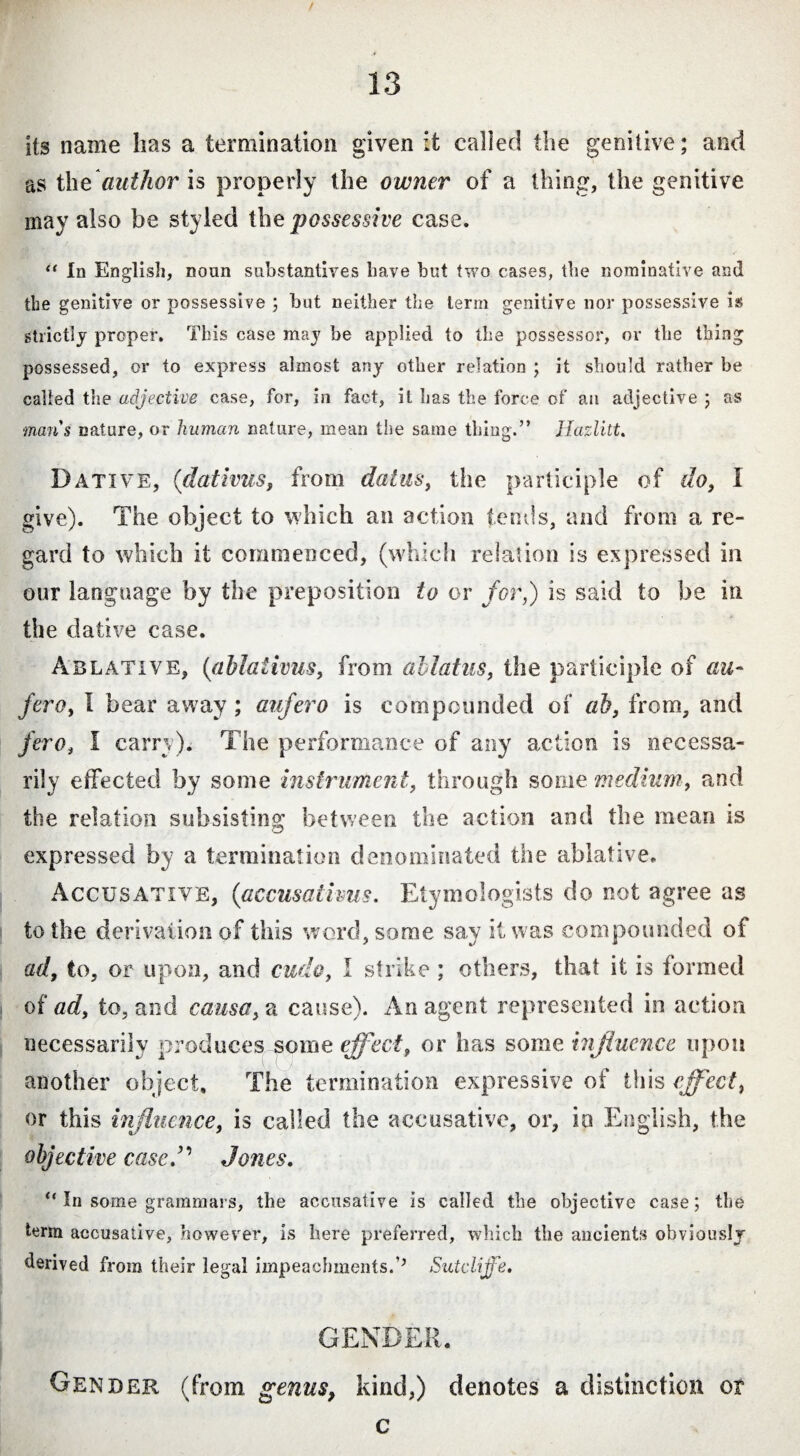 / its name lias a termination given it called the genitive; and as the author is properly the owner of a thing, the genitive may also be styled the possessive case. “ In English, noun substantives have but two cases, the nominative and the genitive or possessive ; but neither the term genitive nor possessive is strictly proper. This case may be applied to the possessor, or the thing possessed, or to express almost any other relation ; it should rather be called the adjective case, for, in fact, it has the force of aa adjective ; as man's nature, or human nature, mean the same thing.” Hazlitt. Dative, ('dativus, from datus, the participle of do, I give). The object to which an action fends, and from a re¬ gard to which it commenced, (which relation is expressed in our language by the preposition to or for,) is said to be in the dative case. Ablative, (ablativus, from allatus, the participle of au¬ fero, I bear away ; aufero is compounded of ab, from, and fero, I carry). The performance of any action is necessa¬ rily effected by some instrument, through some medium, and the relation subsisting between the action and the mean is expressed by a termination denominated the ablative. Accusative, (accusativus. Etymologists do not agree as to the derivation of this word, some say it was compounded of ad, to, or upon, and cudo, I strike ; others, that it is formed of ad, to, and causa, a cause). An agent represented in action necessarily produces some effect, or has some influence upon another object. The termination expressive of this effect, or this influence, is called the accusative, or, in English, the objective case/’ Jones. u In some grammars, the accusative is called the objective case; the term accusative, however, is here preferred, which the ancients obviouslj derived from their legal impeachments.’’ Sutcliffe. GENDER. Gender (from genus, kind,) denotes a distinction or c