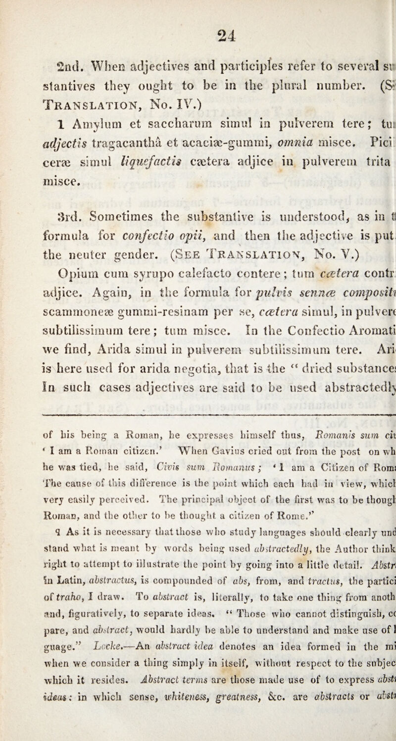 2nd. When adjectives and participles refer to several sr stantives they ought to be in the plural number. (& Translation, No. IV.) 1 Amylum et saccharum simul in pulverem tere; tui adjectis tragacantha et acacise-gummi, omnia misce. Pici cerae simul liquefactis caetera adjice in pulverem trita misce. 3rd. Sometimes the substantive is understood, as in ts formula for confectio opii, and then the adjective is put - the neuter gender. (See Translation, No. V.) Opium cum syrupo calefacto contere; tum ctetera contr adjice. Again, in fise formula for pulvis sennce compositi scammoneae gummi-resinam per se, ccetera simul, in pulvere subtilissimum tere; tum misce. Io the Confectio Aromati we find, Arida simul in pulverem subtilissimum tere. Aii is here used for arida negotia, that is the dried substances In such cases adjectives are said to be used abstracted!) of bis being a Roman, be expresses bimself thus, Romanis sum cii 4 I am a Roman citizen.’ When Gavins cried out from the post on wh he was tied, be said, Civis sum Romanus; 41 am a Citizen of Boms The cause of this difference is the point which each had in view, whicl very easily perceived. The principal object of the first was to be thougl Roman, and the other to be thought a citizen of Rome.’’ <2 As it is necessary that those who study languages should clearly und stand what is meant by words being used abstractedly, the Author think right to attempt to illustrate the point by going into a little detail. Abstr* in Latin, absiractus, is compounded of abs, from, and tractus, the partici of traho, I draw. To abstract is, literally, to take one thing from anoth and, figuratively, to separate ideas. “ Those who cannot distinguish, cc pare, and abstract, would hardly be able to understand and make use of 1 guage.’’ Locke.—An abstract idea denotes an idea formed in the mi when we consider a thing simply in itself, without respect to the snbjec which it resides. Abstract terms are those made use of to express absti ideas: in which sense, whiteness, greatness, &c. are abstracts or absti