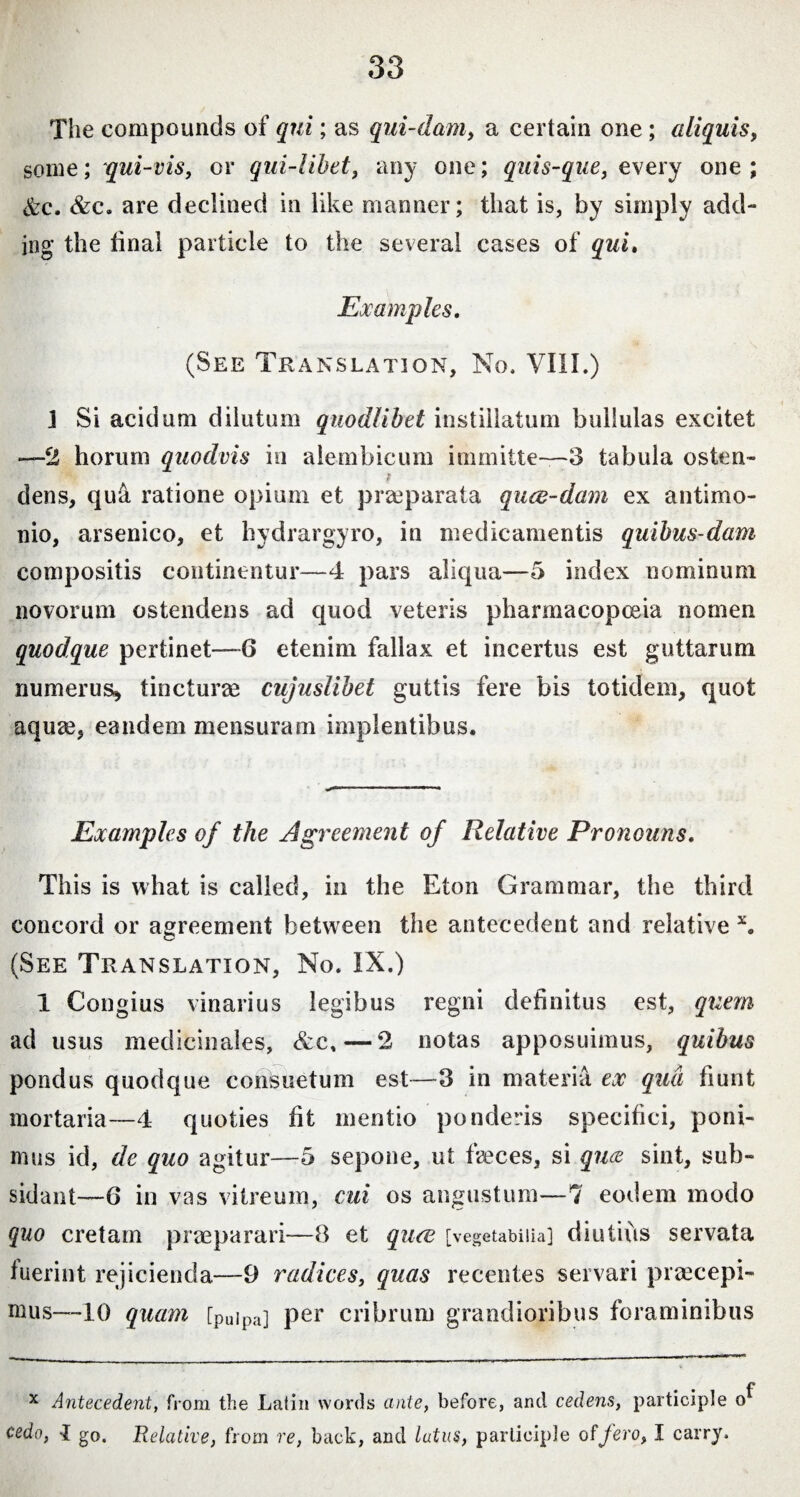 The compounds of qui; as qui-dam, a certain one; aliquis, some; qui-vis, or qui-libet, any one; quis-que, every one; &c. &c. are declined in like manner; that is, by simply add¬ ing the final particle to the several cases of qui. Examples. (See Translation, No. VIII.) j Si acidum dilutum quodlibet instillatum bullulas excitet —2 horum quodvis in alembicum immitte—3 tabula osten- f dens, qua ratione opium et praeparata quce-dam ex antimo- nio, arsenico, et hydrargyro, in medicamentis quibus dam compositis continentur—4 pars aliqua—5 index nominum novorum ostendens ad quod veteris pharmacopoeia nomen quodque pertinet—6 etenim fallax et incertus est guttarum numerus* tincturae cujuslibet guttis fere bis totidem, quot aqute, eandem mensuram implentibus. Examples of the Agreement of Relative Pronouns. This is what is called, in the Eton Grammar, the third concord or agreement between the antecedent and relative x. (See Translation, No. IX.) 1 Congius vinarius legibus regni definitus est, quem ad usus medicinales, &c, — 2 notas apposuimus, quibus pondus quodque consuetum est—3 in materia ex qua fiunt mortaria—4 quoties fit mentio ponderis specifici, poni¬ mus id, de quo agitur—5 sepone, ut faeces, si quce sint, sub- sidant—6 in vas vitreum, cui os angustum—1 eodem modo quo cretam praeparari—8 et queo [vegetabilia] diutius servata fuerint rejicienda—9 radices, quas recentes servari praecepi¬ mus—10 quam [puipa] per cribrum grandioribus foraminibus x Antecedent, from the Latin words ante, before, and cedens, participle o cedo, 1 go. Relative, from re, back, and latus, participle of fero, I carry.