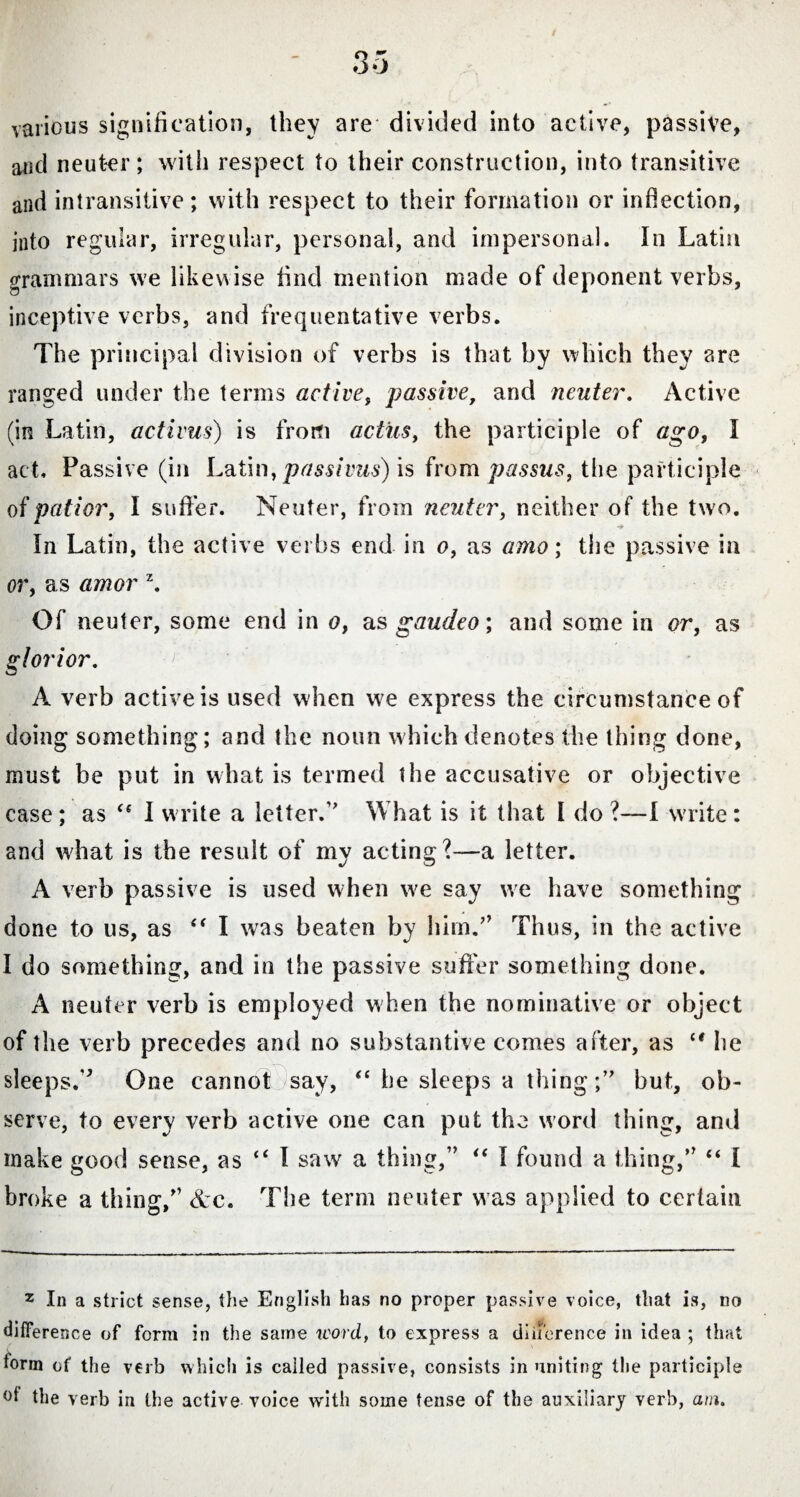 various signification, they are divided into active, passive, and neuter; with respect to their construction, into transitive and intransitive; with respect to their formation or inflection, into regular, irregular, personal, and impersonal. In Latin grammars we likewise find mention made of deponent verbs, inceptive verbs, and frequentative verbs. The principal division of verbs is that by which they are ranged under the terms active, passive, and neuter. Active (in Latin, activus) is from actus, the participle of ago, I act. Passive (in Latin, passivus) is from passus, the participle of patior, I suffer. Neuter, from neuter, neither of the two. In Latin, the active verbs end in o, as amo; the passive in or, as amor \ Of neuter, some end in o, as gaudeo; and some in or, as glorior. A verb active is used when we express the circumstance of doing something; and the noun which denotes the thing done, must he put in what is termed the accusative or objective case; as “ I write a letter.” What is it that I do ?—I write: and what is the result of my acting?—a letter. A verb passive is used when we say we have something done to us, as “ I was beaten by him.” Thus, in the active I do something, and in the passive suffer something done. A neuter verb is employed w hen the nominative or object of the verb precedes and no substantive comes after, as cf he sleeps.” One cannot )say, “ he sleeps a thingbut, ob¬ serve, to every verb active one can put the word thing, and make good sense, as “ I saw a thing,” “ I found a thing,” “ I broke a thing,” &c. The term neuter was applied to certain 2 In a strict sense, the English has no proper passive voice, that is, no difference of form in the same word., to express a diiierence in idea ; that torm of the verb which is called passive, consists in uniting the participle ot the verb in the active voice with some tense of the auxiliary verb, am.