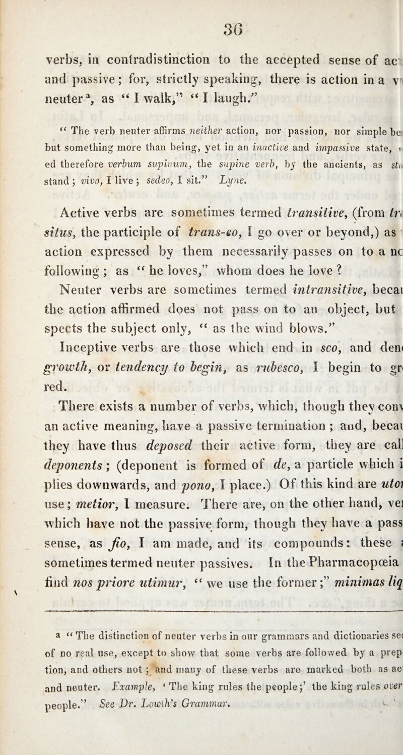 3(3 verbs, in contradistinction to the accepted sense of ac and passive; for, strictly speaking, there is action in a v neuter % as “ I walk,” “ I laugh/’ <( The verb neuter affirms neither action, nor passion, nor simple be but something more than being, yet in an inactive and impassive state, ? ed therefore verbum supinum, the supine verb, by the ancients, as sti stand; vivo, I live ; sedeo, I sit.” Lyne, Active verbs are sometimes termed transitive, (from tn situs, the participle of trans-eo, l go over or beyond,) as action expressed by them necessarily passes on to a nc following ; as “ he loves,” whom does he love ? Neuter verbs are sometimes termed intransitive, becai the action affirmed does not pass on to an object, but spects the subject only, “ as the wind blows.” Inceptive verbs are those which end in sco, and den< growth, or tendency to begin, as rubesco, I begin to gr< red. There exists a number of verbs, which, though they com an active meaning, have a passive termination ; and, becai they have thus deposed their active form, they are call deponents; (deponent is formed of de, a particle which i plies downwards, and pono, I place.) Of this kind are utci use; metior, I measure. There are, on the other hand, vei which have not the passive form, though they have a pass sense, as fio, I am made, and its compounds: these { sometimes termed neuter passives. In the Pharmacopoeia find nos priore utimur, “ we use the former;” minimas liq a “ The distinction of neuter verbs in our grammars and dictionaries se( of no real use, except to show that some verbs are followed by a prep tion, and others not ; and many of these verbs are marked both as ac and neuter. Example, ‘ The king rules the people the king rules over people.” See Dr. Lowlh's Grammar. c