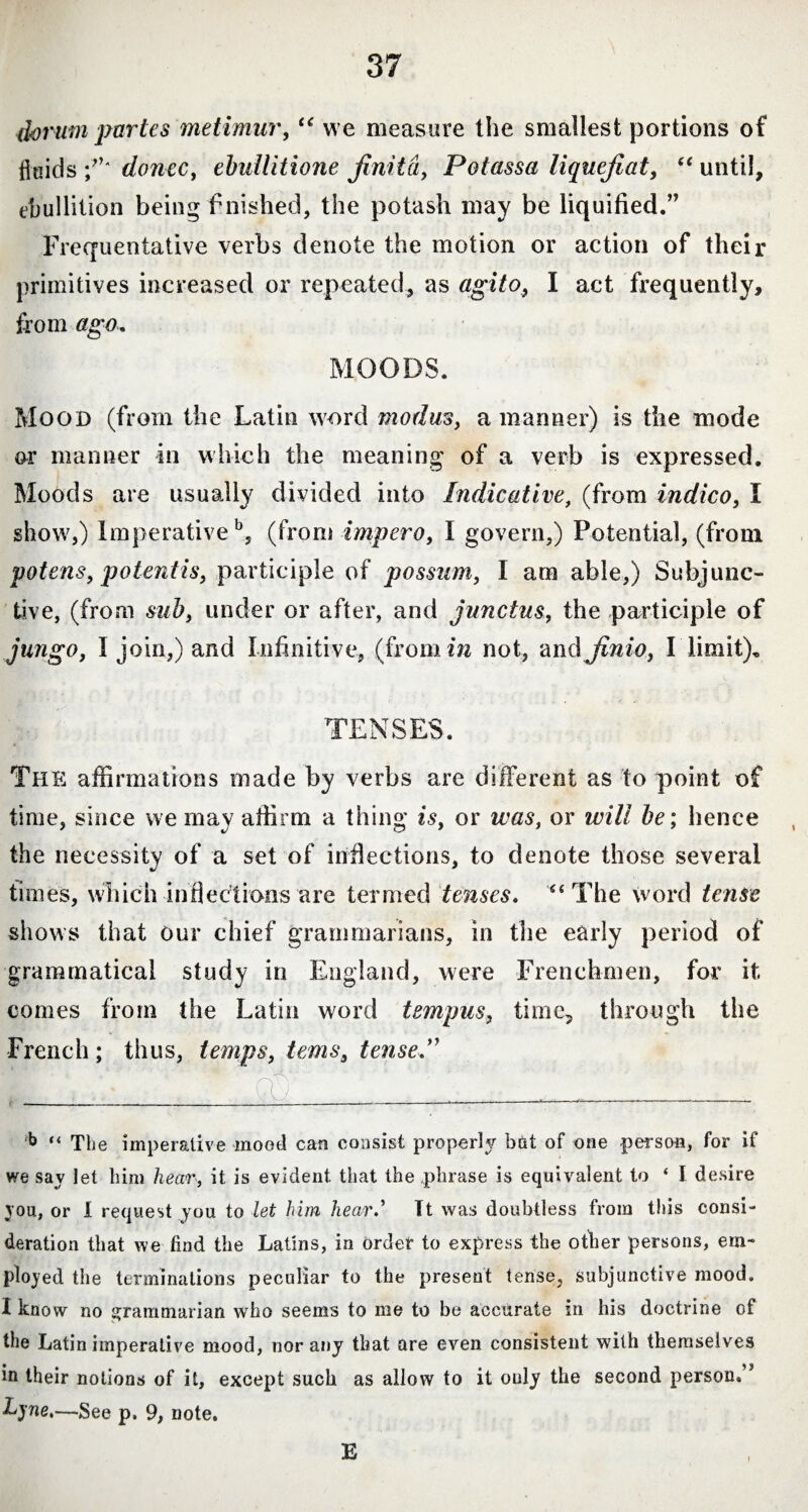 ihrum partes metimur, “ we measure the smallest portions of flaids ;’}' donec, ebullitione jinita, Potassa liquefiat, “until, ebullition being finished, the potash may be liquified.” Frequentative verbs denote the motion or action of their primitives increased or repeated, as agito, I act frequently, from ago, MOODS. Mood (from the Latin word modus, a manner) is the mode or manner in which the meaning of a verb is expressed. Moods are usually divided into Indicative, (from indico, 1 show,) Imperative b, (from impero, I govern,) Potential, (from potens, potentis, participle of possum, I am able,) Subjunc¬ tive, (from sub, under or after, and junctus, the participle of jungo, I join,) and Infinitive, (from in not, and finio, I limit), TENSES. The affirmations made by verbs are different as to point of time, since we may affirm a thing is, or was, or will be; hence the necessity of a set of inflections, to denote those several times, which inflections are termed tenses. “The word tense shows that our chief grammarians, in the early period of grammatical study in England, were Frenchmen, for it comes from the Latin word tempus, time, through the French ; thus, temps, terns, tense ” b “ The imperative moot! can consist properly bat of one person, for if we say let him hear, it is evident that the phrase is equivalent to ‘ I desire you, or I request you to let him hearTt was doubtless from this consi¬ deration that we find the Latins, in order to express the other persons, em¬ ployed the terminations peculiar to the present tense, subjunctive mood, I know no grammarian who seems to me to be accurate in his doctrine of the Latin imperative mood, nor any that are even consistent with themselves in their notions of it, except such as allow to it only the second person.” Lyne,—See p. 9, note. E