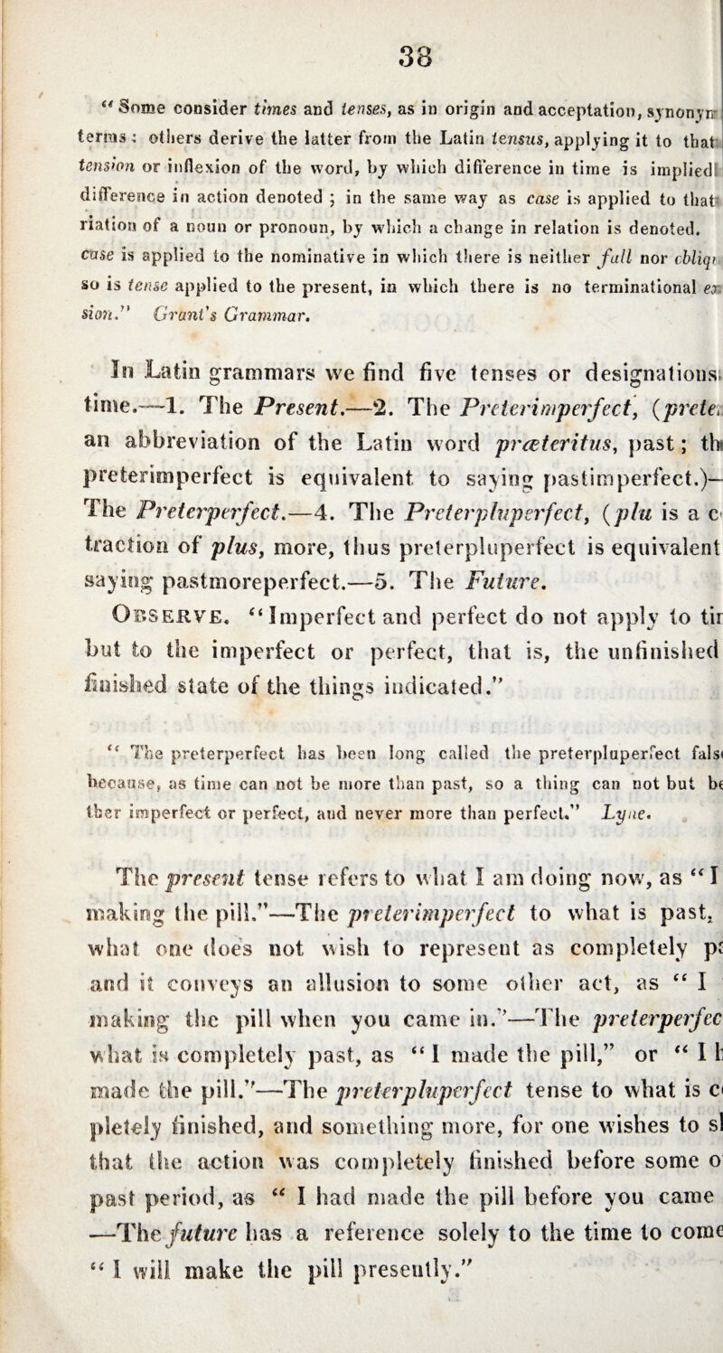 “Some consider times and tenses, as in origin and acceptation, synonym terms: others derive the iatter from the Latin tensus, applying it to that tension or inflexion of the word, by which difference in time is implied! difference in action denoted ; in the same way as case is applied to that' nation of a noun or pronoun, by which a change in relation is denoted. case is applied to the nominative in which there is neither fall nor cbliqi so is tense applied to the present, in which there is no terminational er. si on. Grant's Grammar. In Latin grammars we find five tenses or designations; time.—-1. The Present.—2. The Preterimperfect, (prete\ an abbreviation of the Latin word prceteritus, past; th preterimperfect is equivalent to saving pastimperfect.)— The Preterperfect.—4. The Pr tier pluperfect, (pin is a c traction of plus, more, thus preterpluperfect is equivalent saying pastmoreperfect.—5. The Future. Observe. (t Imperfect and perfect do not apply to tir but to the imperfect or perfect, that is, the unfinished fmished state of the things indicated.” “ The preterperfect has been long called the preterpluperfect fals« because, as time can not be more than past, so a tiling can not but be tber imperfect or perfect, and never more than perfect.” Lyne. The present tense refers to what I am doing now, as “ I making the pill.”—The preterimperfect to what is past, what one does not wish to represent as completely pt and it conveys an allusion to some other act, as ee I making the pill when you came in.”—The preterperfec what is completely past, as “ I made the pill,” or “ I h made the pill.”—The preterpluperfect tense to what is c< pletely finished, and something more, for one washes to si that the action was completely finished before some o past period, as “ I had made the pill before you came —The future has a reference solely to the time to come “ 1 will make the pill presently.”