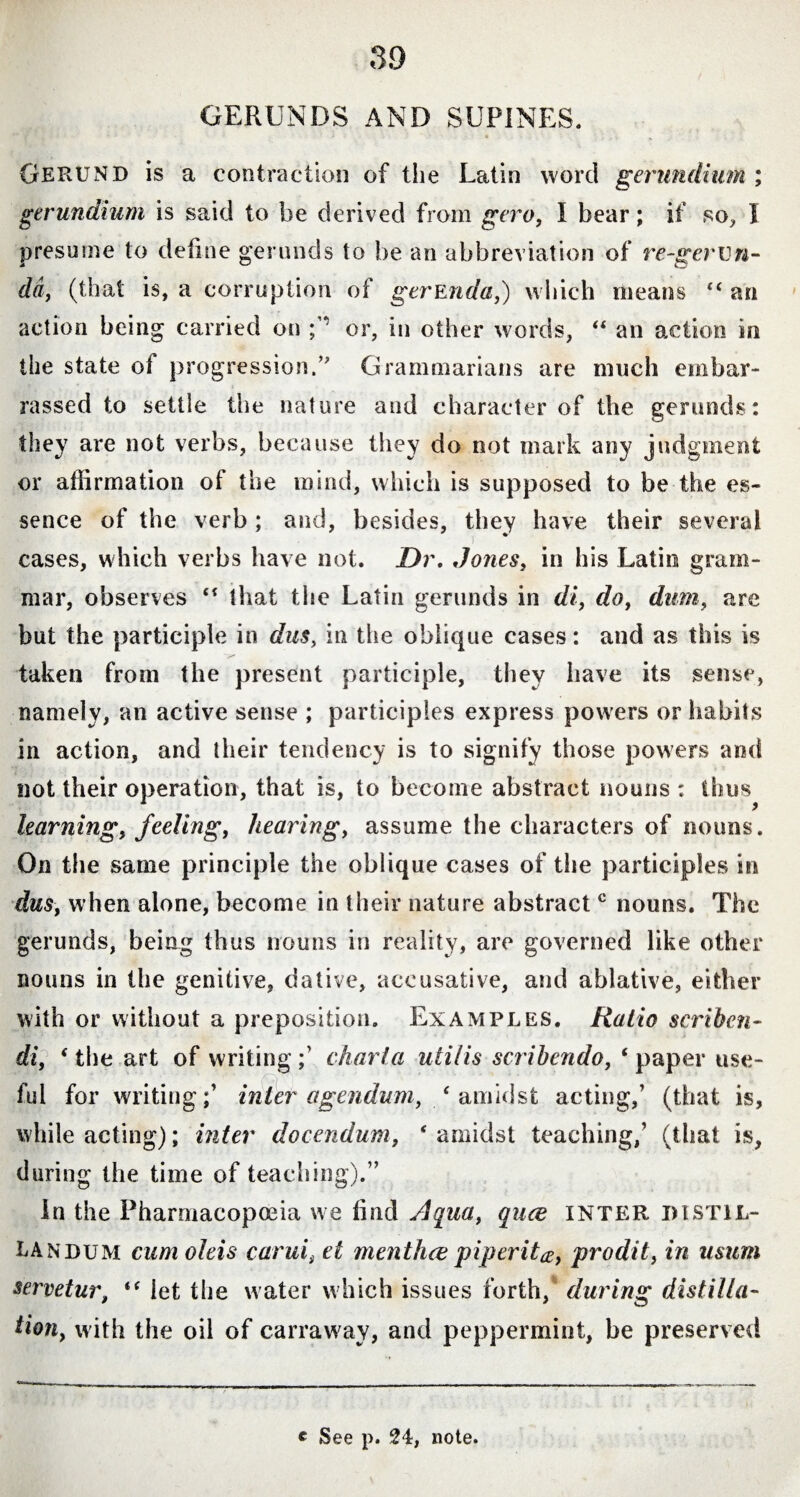 GERUNDS AND SUPINES. Gerund is a contraction of the Latin word gerundium ; gerundium is said to he derived from gero, I bear; if so, I presume to define gerunds to be an abbreviation of re-gervn- da, (that is, a corruption of gerEnda,) which means “ an action being carried on /’ or, in other words, “ an action in the state of progression/' Grammarians are much embar¬ rassed to settle the nature and character of the gerunds: they are not verbs, because they do not mark any judgment or affirmation of the mind, which is supposed to be the es¬ sence of the verb ; and, besides, they have their several cases, which verbs have not. Dr. Jones, in his Latin gram¬ mar, observes “ that the Latin gerunds in di, do, dum, are but the participle in dus, in the oblique cases: and as this is taken from the present participle, they have its sense, namely, an active sense ; participles express powers or habits in action, and their tendency is to signify those powers and not their operation, that is, to become abstract nouns : thus learning, feeling, hearing, assume the characters of nouns. On the same principle the oblique cases of the participles in dus, when alone, become in their nature abstract c nouns. The gerunds, being thus nouns in reality, are governed like other nouns in the genitive, dative, accusative, and ablative, either with or without a preposition. Examples. Ratio scriben¬ di, ‘the art of writing/ charta utilis scribendo, ‘paper use¬ ful for writing/ inter agendum, ‘amidst acting/ (that is, while acting); inter docendum, * amidst teaching/ (that is, during the time of teaching).” In the Pharmacopoeia we find Aqua, quce inter pi stil¬ landum cum oleis carui, et menthce piperita, prodit, in mum servetur, “ let the water which issues forth, during distilla¬ tion, with the oil of carraway, and peppermint, be preserved c See p. 24, note.