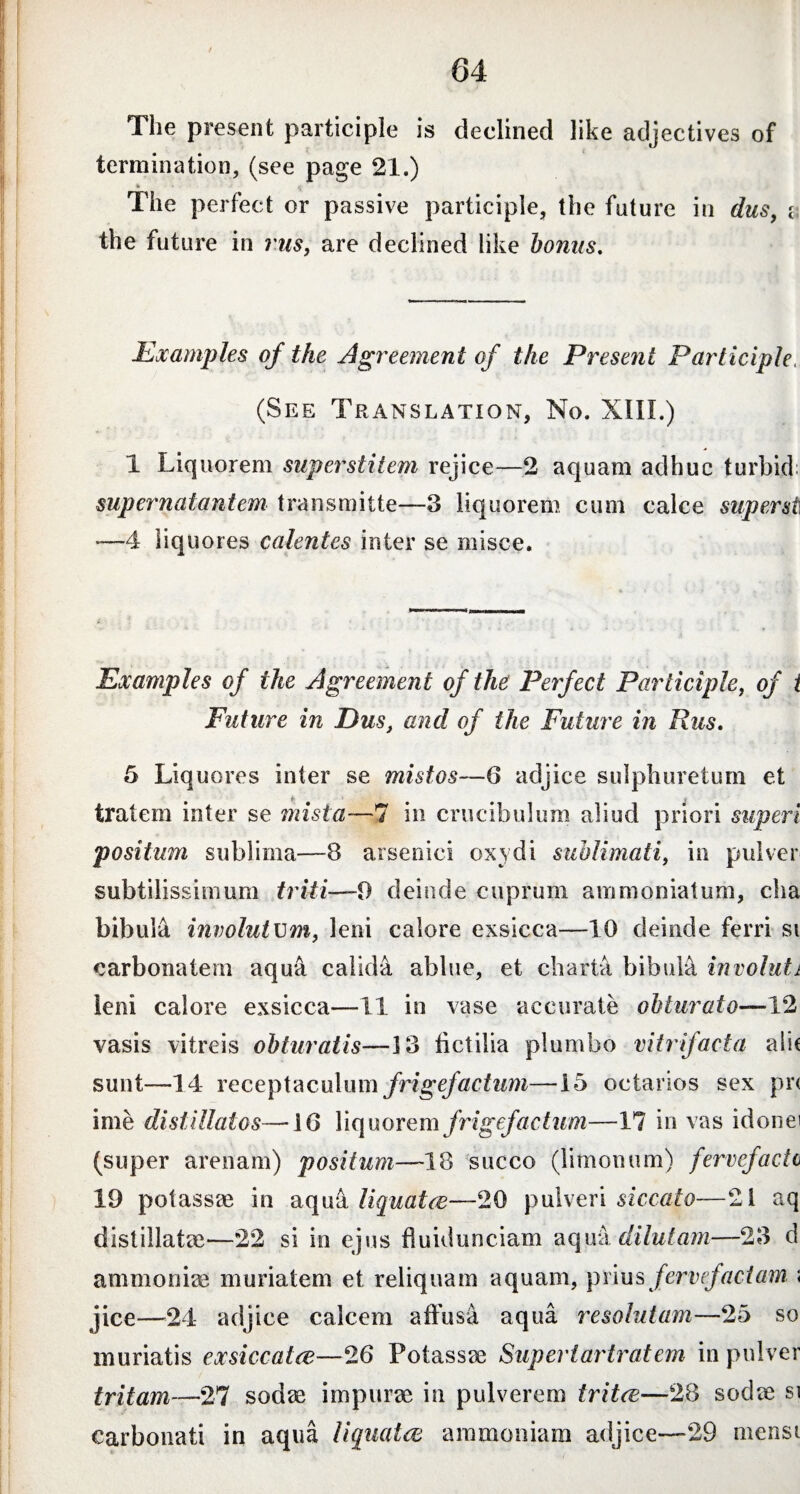 The present participle is declined like adjectives of termination, (see page 21.) * The perfect or passive participle, the future in dus, v the future in rus, are declined like bonus. Examples of the Agreement of the Present Participle, (See Translation, No. XIII.) 1 Liquorem superstitem rejice—2 aquam adhuc turbid; supernatantem transmitte—3 liquorem cum calce super st •—4 liquores calentes inter se misce. Examples of the Agreement of the Perfect Participle, of i Future in Pus, and of the Future in Rus. 5 Liquores inter se mistos—6 adjice sulphuretum et tratem inter se mista—7 in crucibulum aliud priori superi positum sublima—8 arsenici oxydi sublimati, in pulver subtilissimum triti—0 deinde cuprum ammoniatum, cha bibula involutum, leni calore exsicca—10 deinde ferri si carbonatem aqua calida ablue, et charta bibula involuti leni calore exsicca—11 in vase accurate obturato—12 vasis vitreis obturatis—13 fictilia plumbo vitrifacta alie sunt—14 receptaculum frigefactum—15 octarios sex pr< ime distillates—46 liquorem frigef actum—17 in vas idonei (super arenam) positum—18 succo (limonum) fervefacio 19 potassre in aqua liquatee—20 pulveri siccato—21 aq distillatae—22 si io ejus fiuidunciam aqua dilutam—23 d ammoniac muriatem et reliquam aquam, piius fervefactam \ jice—24 adjice calcem affusa aqua resolutam—25 so inuriatis ex siccat ce—26 Potassae Supertax tratem in pulver tritam—27 sodae impurae in pulverem tritee—28 sodae si carbonati in aqua liquatee ammoniam adjice—29 mensi