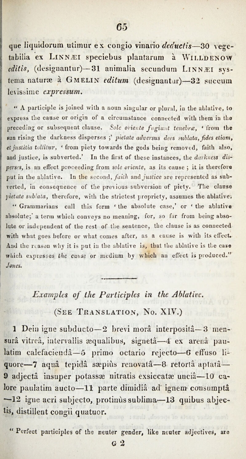 que liquidorum utimur ex congio vinario deductis—30 vege¬ tabilia ex Linn^si speciebus plantarum a Willdenow editis, (designantur)—31 animalia secundum Linnjei sys- i tema naturae a Gmelin editum (designantur)—32 succum levissime expressum. “ A participle is joined with a noun singular or plural, in the ablative, to express the cause or origin of a circumstance connected with them in tbs preceding or subsequent clause. Sole oriente fugiant tenebrae, 4 from the sun rising the darkness disperses pielate adversus deos sublata, f des etiam, , et justitia tollitur, ‘ from piety towards the gods being removed, faith also, and justice, is subverted.’ In the first of these instances, the darkness dis- : perscs, is an effect proceeding from sole oriente, as its cause ; it is therefore put in the ablative. In the second, faith and justice are represented as sub¬ verted, in consequence of the previous subversion of piety. The clause pietate sublata, therefore, with the strictest propriety, assumes the ablative; “ Grammarians call this form 4 the absolute case,’ or ‘ the ablative absolute;* a term which conveys no meaning, for, so far from being abso¬ lute or independent of the rest of the sentence, the clause is as connected with what goes before or what comes after, as a cause is with its efl’eet. And the reason why it is put in the ablative is, that Ihe ablative is the case which expresses the cause or medium by which an effect is produced.” Jones. Examples of the Participles in the Ablative. (See Translation, No. XIV.) I Dein igne subducto—2 brevi mora interposita—3 men¬ sura vitrea, intervallis aequalibus, signeta—4 ex arena pau¬ la tim calefacienda—5 primo octario rejecto—G effuso li¬ quore—7 aqua tepida saepius renovata—8 retorta aptata— 9 adjecta insuper potassse nitratis exsiccatae uncia—10 ca¬ lore paulatim aucto—11 parte dimidia ad ignem consumpta *—12 igne acri subjecto, protinus sublima—13 quibus abjec¬ tis, distillent congii quatuor. “ Perfect participles of the neuter gender, like neuter adjectives, ars G 2