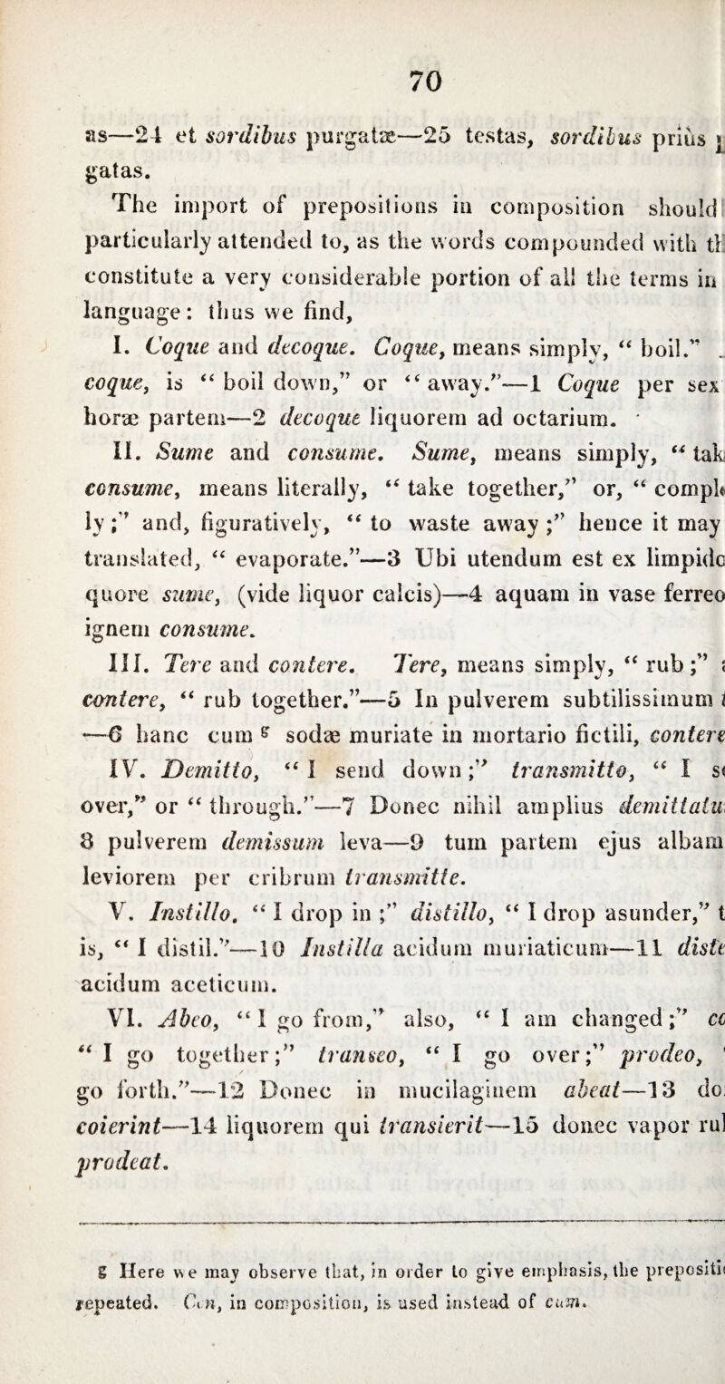 as—24 et sordibus purgate—25 testas, sordibus prius j gatas. The import of prepositions in composition should; particularly attended to, as the words compounded with tl constitute a very considerable portion of all the terms in language: thus we find, I. Coque and decoque. Coque, means simply, “ boil.'* coque, is 44 boil down,” or “away.”—1 Coque per sex horae partem—2 decoque liquorem ad octarinm. ‘ II. Sume and consume. Surne, means simply, “ tak consume, means literally, “ take together/’ or, 44 compU lyand, figuratively, 44 to waste away /’ hence it may translated, 44 evaporate.”—3 Ubi utendum est ex limpide quore sume, (vide liquor calcis)—4 aquam in vase ferreo ignem consume. III. Tere and contere. Tere, means simply, “ rub;” ; contere, “ rub together.”—5 In pulverem subtilissimum i —6 banc cum s sodae muriate in mortario fictili, contere IV. Demitto, “I send down/* transmitto, 44 I s< over,” or 44 through.”—7 Donec nihil amplius demit tain: 3 pulverem demissum leva—9 tum partem ejus albam leviorem per cribrum transmitte. V. Instillo. 441 drop in distillo, “ I drop asunder,” t is, “ I distil.”—10 Instilla acidum muriaticum—II diste acidum acetic urn. VI. Abeo, “I go from,” also, 44 I am changed;” cc “ I go together;” transeo, 44 I go over;” prodeo, ' go forth.”—12 Donee in mucilaginem aheat—13 do; coierint—14 liquorem qui transierit—15 donec vapor rui prodeat. g Here vse may observe that, in order lo give emphasis, the prepositi? repeated. Cm, in composition, is used instead, of cum.