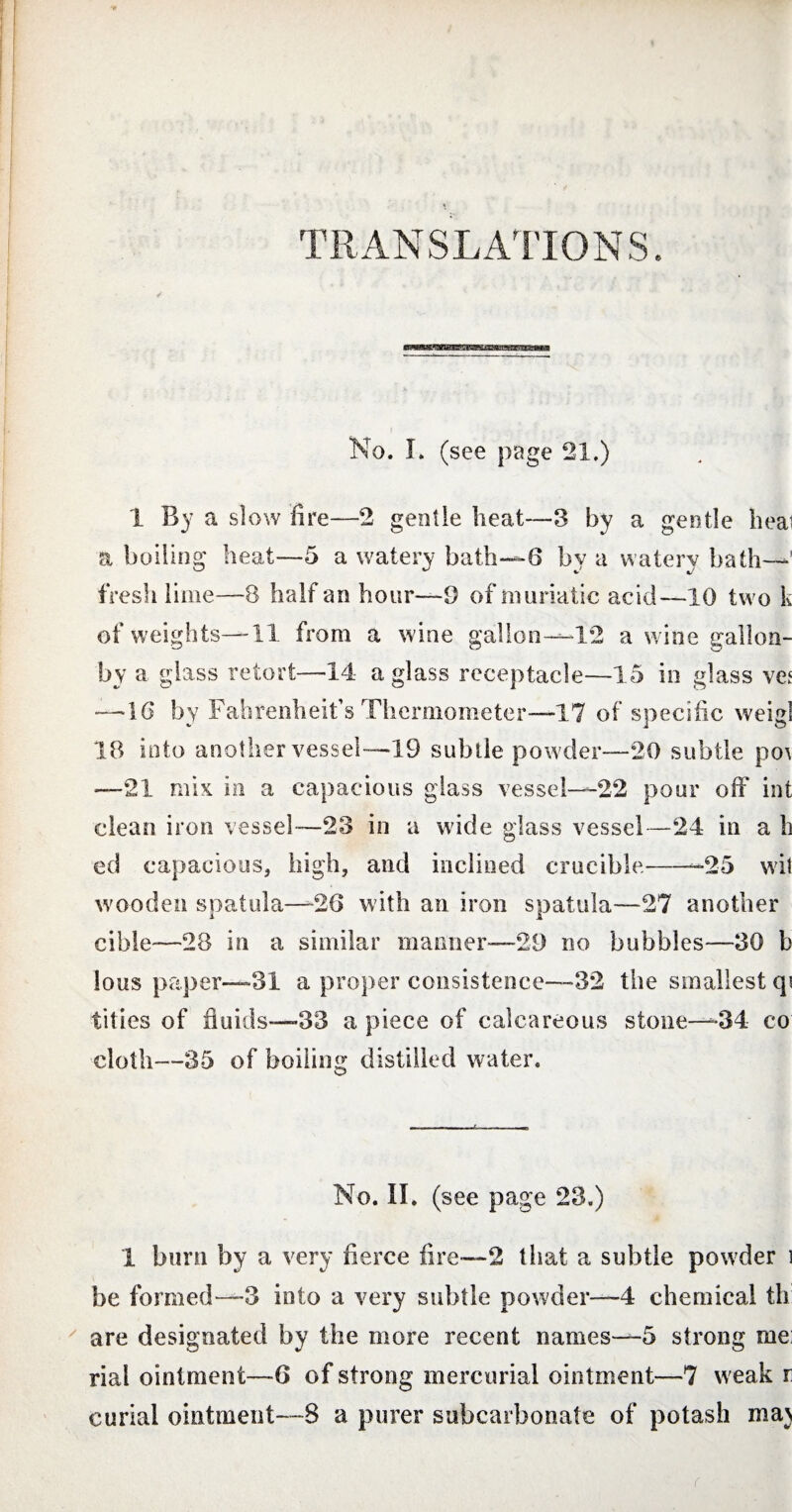 TRANSLATIONS. ■nwomniriiiiiiiiiiiiinii iiiiiiiiwi No. L (see page 21.) 1 By a slow fire—2 gentle heat—3 by a gentle hea^ a boiling heat—5 a watery bath—6 by a watery bath—’ fresh lime—8 half an hour—9 of muriatic acid—10 two k of weights—11 from a wine gallon—12 a wine gallon- by a glass retort—14 a glass receptacle—15 in glass ve? —10 by Fahrenheit’s Thermometer—17 of specific weigl 18 into another vessel—19 subtle powder—20 subtle po\ —21 mix in a capacious glass vessel—22 pour off int clean iron vessel—23 in a wide glass vessel—24 in a h ed capacious, high, and inclined crucible--25 wit wooden spatula—'26 with an iron spatula—27 another cible-—28 in a similar manner—29 no bubbles—30 b lous paper—31 a proper consistence—-32 the smallest qi titles of fluids—33 a piece of calcareous stone-—34 co cloth—35 of boiling distilled water. O No. II. (see page 23.) 1 burn by a very fierce fire—2 that a subtle powder i be formed—3 into a very subtle powder—4 chemical th are designated by the more recent names—5 strong me; rial ointment—6 of strong mercurial ointment—7 weak r curial ointment—8 a purer subcarbonate of potash ma>