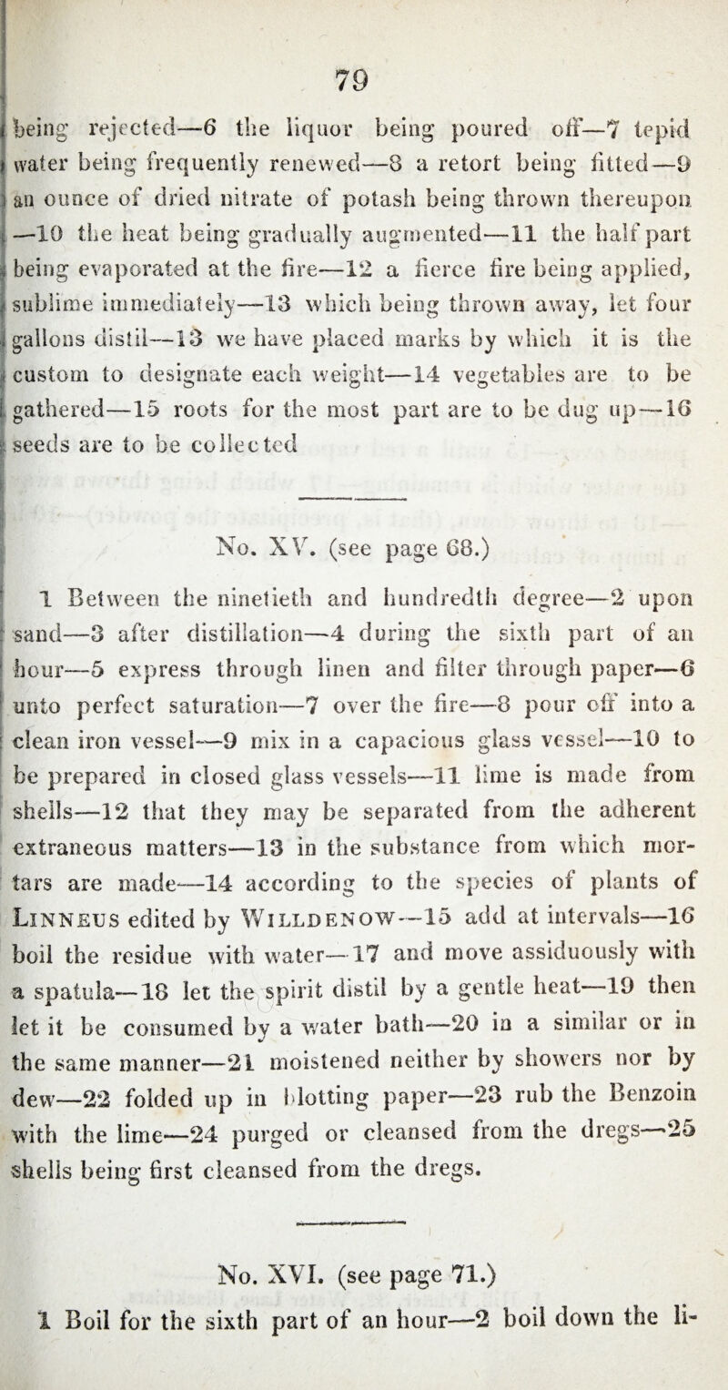 being rejected—6 the liquor being poured off—7 tepid water being frequently renewed—8 a retort being fitted—9 an ounce of dried nitrate of potash being thrown thereupon —10 the heat being gradually augmented—11 the half part being evaporated at the fire—12 a fierce fire being applied, sublime immediately—13 which being thrown away, let four | gallons distil—13 we have placed marks by which it is the I custom to designate each weight—14 vegetables are to be l. gathered—15 roots for the most part are to be dug up—10 I seeds are to be collected No. XV. (see page 68.) 1 Between the ninetieth and hundredth degree—2 upon : sand—3 after distillation—4 during the sixth part of an hour—5 express through linen and filter through paper—6 unto perfect saturation—7 over the fire—8 pour off into a clean iron vessel—9 mix in a capacious glass vessel—10 to be prepared in closed glass vessels—11 lime is made from shells—12 that they may be separated from the adherent extraneous matters—13 in the substance from which mor¬ tars are made—14 according to the species of plants of Linneus edited by Willdenow—-15 add at intervals—16 boil the residue with water—17 and move assiduously with a spatula—18 let the,spirit distil by a gentle heat -19 then let it be consumed by a water bath—20 in a similar or in the same manner—21 moistened neither by showers nor by dew—22 folded up in {dotting paper-—23 rub the Benzoin with the lime—24 purged or cleansed from the dregs >25 shells being first cleansed from the dregs. No. XVI. (see page 71.) 1 Boil for the sixth part of an hour—2 boil down the li-