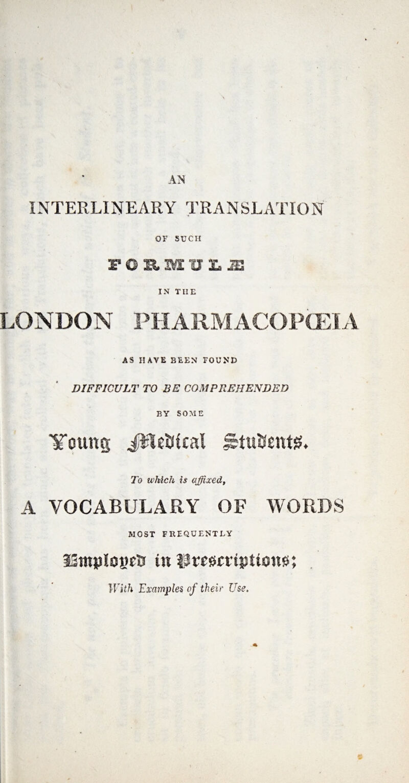 INTERLINEARY TRANSLATION OF SUCH rOSMULS IN THE LONDON PH ARM ACOPCET A AS HAVE BEEN FOUND DIFFICULT TO BE COMPREHENDED BY SOME Young JlUUical Jstuttentg* To which is affixed, A VOCABULARY OF WORDS MOST FREQUENTLY IStnpIogclr in Ilmcriptton#; With Examples of their Use.