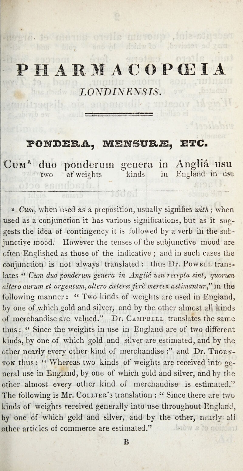 LONDINENSIS. fSHBlSJt, MUffSHUJE, ETC» Cuma duo ponderum genera in Anglia usu two ef weights kinds in England in use a Cum, when used as a preposition, usually signifies with; when used as a conjunction it has various significations, but as it sug¬ gests the idea of contingency it is followed by a verb in the sub- junctiye mood. However the tenses of the subjunctive mood are often Endished as those of the indicative ; and in such cases the conjunction is not always translated : thus Dr. Powell trans¬ lates u Cum duo ponderum genera in Anglia usu recepta sint, quorum altero aurum et argentum, allero cwterw fere merces wstimantur,” in the following manner: “ Two kinds of weights are used in England, by one of which gold and silver, and by the other almost all kinds of merchandise are valued.” Dr. Campbell translates the same thus: “ Since the weights in use in England are of two different kinds, by one of which gold and silver are estimated, and by the other nearly every other kind of merchandise :” and Dr. Thorn¬ ton thus: u Whereas two kinds of weights are received into ge¬ neral use in England, by one of which gold and silver, and by the other almost every other kind of merchandise is estimated.” The following is Mr. Collier’s translation : “ Since there are two kinds of weights received generally into use throughout England, by one of which gold and silver, and by the other, nearly all other articles of commerce are estimated.” B