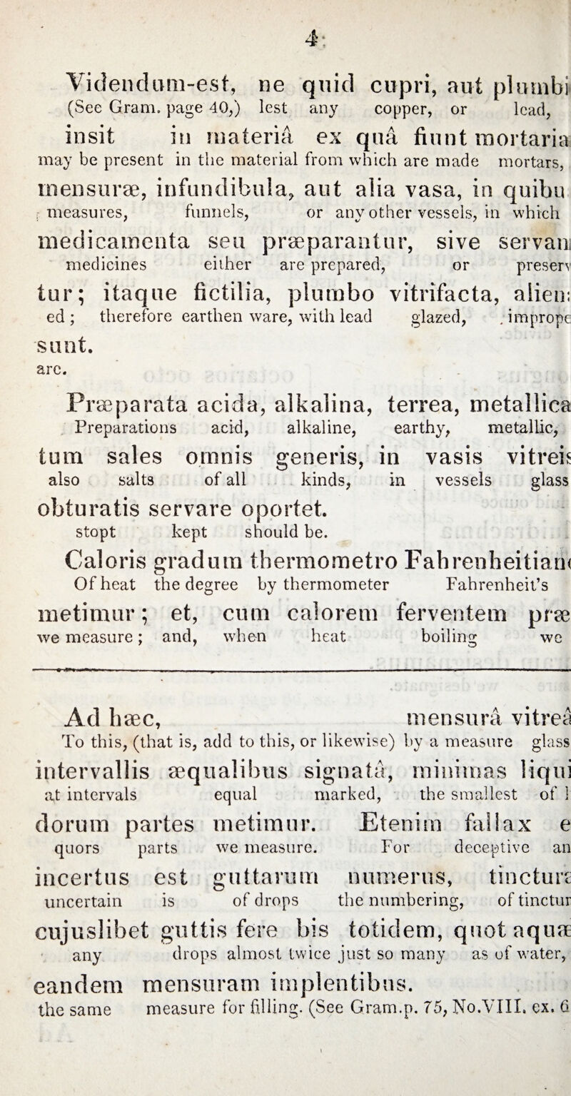 Videndum-esf, ne quid cupri, aut plumbi (See Gram, page 40,) lest any copper, or lead, insit in materia ex qua fiunt mortaria may be present in the material from which are made mortars, mensurae, infundibula, aut alia vasa, in quibu measures, funnels, or any other vessels, in which medicamenta seu praeparantur, sive servam medicines either are prepared, or preserv tur; itaque fictilia, plumbo vitrifacta, alien: ed ; therefore earthen ware, with lead glazed, ;imprope sunt. arc. Praeparata acida, alkalina, terrea, metallica Preparations acid, alkaline, earthy, metallic, turn sales omnis generis, in vasis vitreis also salts of all kinds, in vessels glass obturatis servare oportet. stopt kept should be. Caloris gradum thermometro Fahrenheitiarn Of heat the degree by thermometer Fahrenheit’s metimur; et, cum calorem ferventem prse we measure; and, when heat boiling we Ad h aec, mensura vitrea To this, (that is, add to this, or likewise) by a measure glass intervallis aequalibus signata, minimas liqui at intervals equal marked, the smallest of 1 dorum partes metimur. Etenim fallax e quors parts we measure. For deceptive an incertus est guttarum numerus, tincture uncertain is of drops the numbering, of tinctur cujuslibet guttis fere bis totidem, quot aquae any drops almost twice just so many as of water, eandem mensuram implentibus. the same measure for filling. (See Gram.p. 75, No.VIII, ex. 6