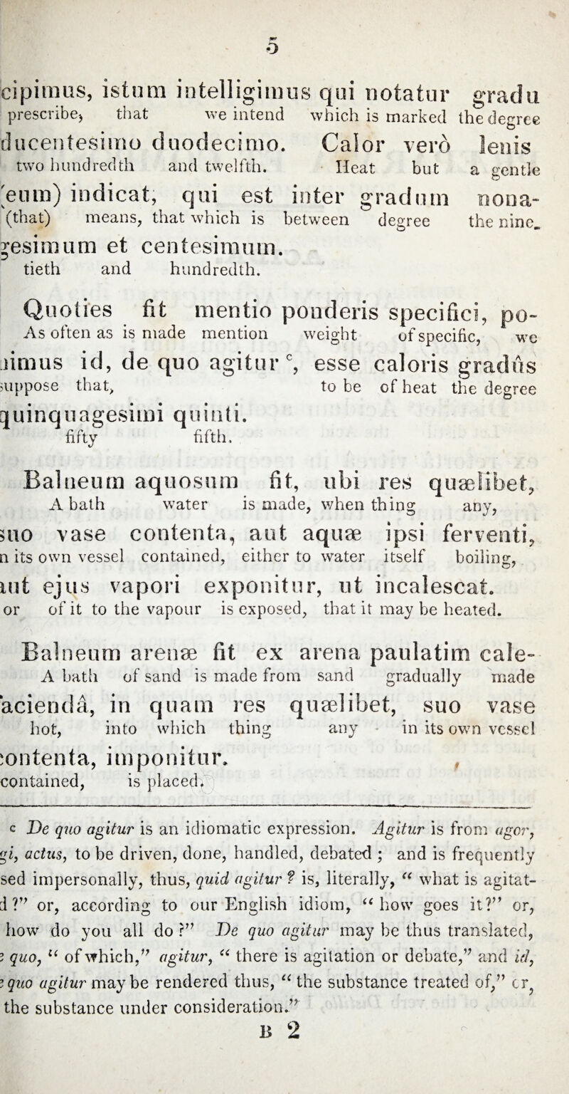 cipi in us, istum intelligimus qui notatur prescribe) that we intend which is marked ducentesimo duodecimo. Calor verd two hundredth and twelfth. Heat but 'eum) indicat, qui est inter gradum (that) means, that which is between degree Resimum et centesimum. tieth and hundredth. grad u the degree lenis a gentle nona- the nine. Quoiies fit mentio ponderis specifici, po- As often as is made mention weight of specific, we iimus id, de quo agitur0, esse caloris gradus suppose that, to be of heat the degree quinquagesimi quinti. fifty fifth. Balneum aquosum fit, ubi res quaelibet, A bath water is made, when thing any, mo vase contenta, aut aquae ipsi ferventi, n its own vessel contained, either to water itself boiling uit ejus vapori exponitur, ut incalescat. or of it to the vapour is exposed, that it may be heated. Balneum arenae fit ex arena paulatim caJe- A bath of sand is made from sand gradually made acienda, in quam res quaelibet, suo vase hot, into which thing any in its own vessel contenta, imponitur. contained, is placeclf c De quo agitur is an idiomatic expression. Agitur is from ugor, gi, actus, to be driven, done, handled, debated ; and is frequently sed impersonally, thus, quid agitur f is, literally, “ what is agitat- d ?’7 or, according to our English idiom, “ how goes it?” or, how do you ali do ?” De quo agitur may be thus translated, ? quo, u of which/7 agitur, “ there is agitation or debate,’7 and id, ;quo agitur maybe rendered thus, <( the substance treated of/’ cr the substance under consideration.” B 2