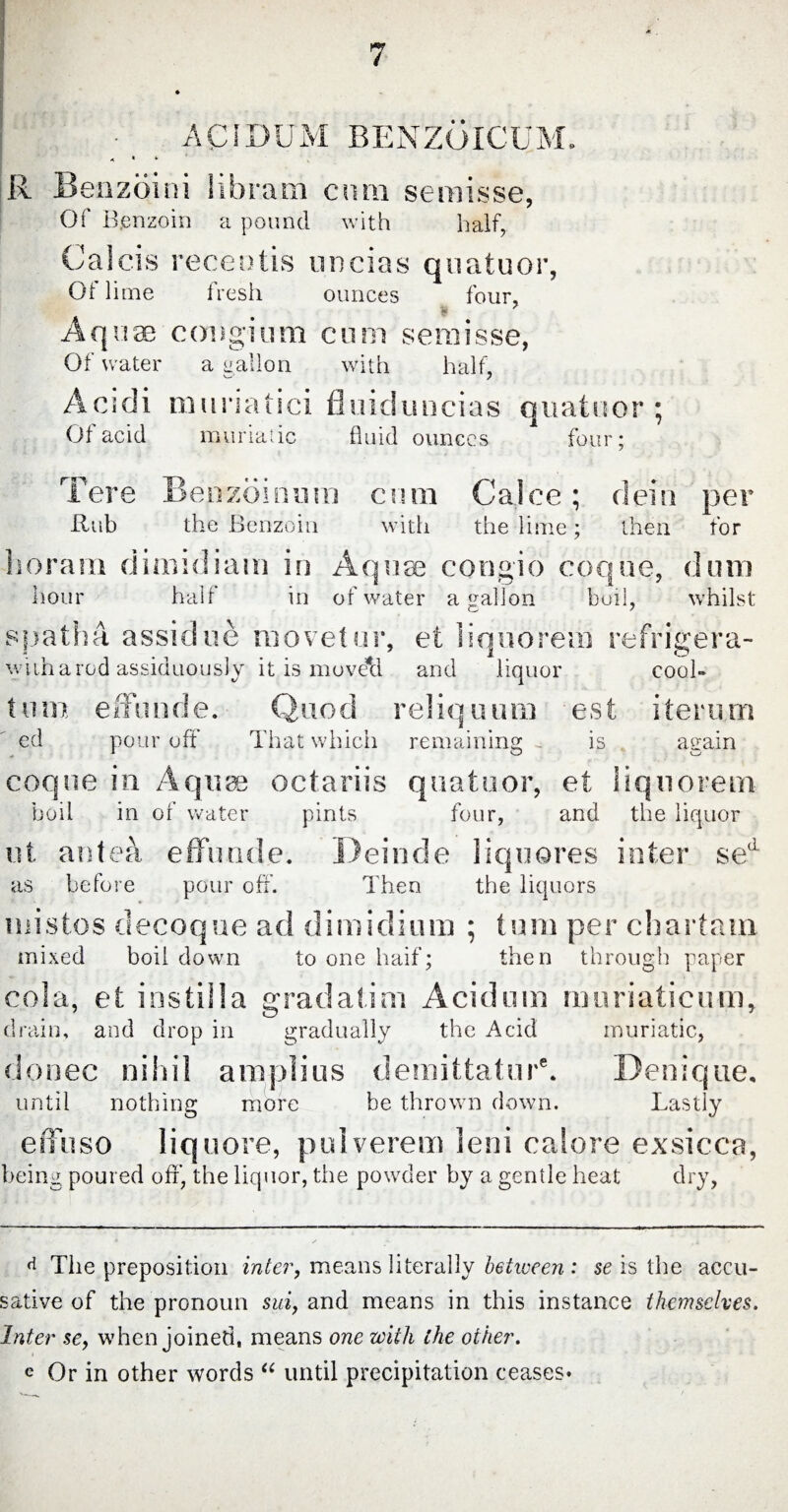 ± \ CM DUM BENZOICUM. R Benzoin i libram cum semisse, Of B.enzoin a pound with half, Calcis recentis uncias qnatuor, Ot lime fresh ounces four, ft Aquae congium cum semisse, Of water a gallon with half, Acidi muriatici fluiduncias quatuor ; Of acid muriatic fluid ounces four; T ere Benzoin uni cum Calce; dein per Rub the Benzoin with the lime; then for horam dimidiam in Aquae congio coque, dum hour half in of water a gallon boil, whilst spatha assidue movetur, et liquorem refrigera- with a rod assiduously it is movetl and liquor cool- tum effunde. Quod reliquum est iterum ed pour off That which remaining . is attain coque in A qua octariis quatuor, et liquorem boil in of water pints four, and the liquor ut antea effunde. Deinde liquores inter se as before pour off. Then the liquors mistos decoque ad dimidium ; turn per chartam mixed boil down to one haif; then through paper cola, et instilla gradatim Acidum muriaticum, drain, and drop in gradually the Acid muriatic, donee nihil amplius demittatur'. Denique. until nothing more be thrown down. Lastly effuso liq uore, pulverem leni calore exsicca, being poured off, the liquor, the powder by a gentle heat dry, d The preposition inter, means literally between : se is the accu¬ sative of the pronoun sui, and means in this instance themselves. Inter sey when joined, means one with the other. e Or in other words “ until precipitation ceases*