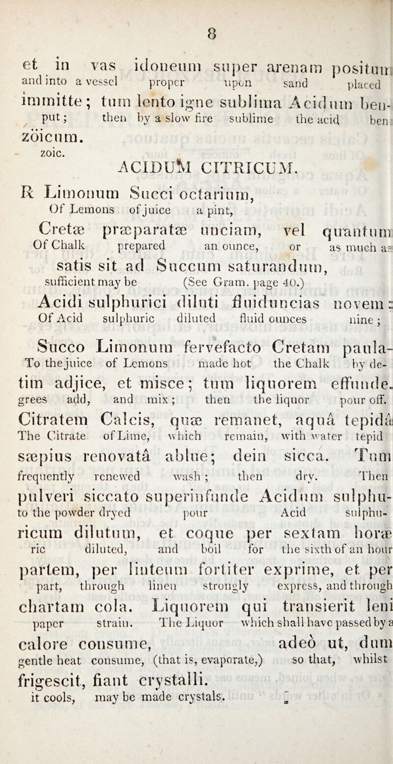 et in vas idoneum super arenam posituii and into a vessel proper upon sand placed immitte; turn lento igne sublima Acidum ben- put; then by a slow fire sublime the acid hen zoic n m. zoic. ACIDUM CITRICUM. R Limonum Succi octarimn, Of Lemons of juice a pint, Cretae praeparatae unciam, vel quantum Of Chalk prepared an ounce, or as much a? satis sit ad Succum saturandum, sufficient may be (See Gram, page 40.) Acidi sulphurici diluti fluiduncias novem: Of Acid sulphuric diluted fluid ounces nine; Succo Limonum fervefacto Cretam paula- To thejuice of Lemons made hot the Chalk by dc- tim adjice, et misce; tum liquorem effunde. grees add, and mix; then the liquor pour off. Citratem Calcis, quae remanet, aqua tepida The Citrate of Lime, which remain, with water tepid saepius renovata ablue; dein sicca. Turn frequently renewed wash ; then dry. Then pulveri siccato superinfunde Acidum sulphu- to the powder dryed pour Acid sulphu- ricum dilutum, et coque per sextam horse ric diluted, and boil for the sixth of an hour partem, per linteum fortiter exprime, et per part, through linen strongly express, and through chartam cola. Liquorem qui transierit leni paper strain. The Liquor which shall have passed by a calore consume, adeo ut, dum gentle heat consume, (that is, evaporate,) so that, whilst frigescit, fiant crystalli. it cools, may be made crystals. ~