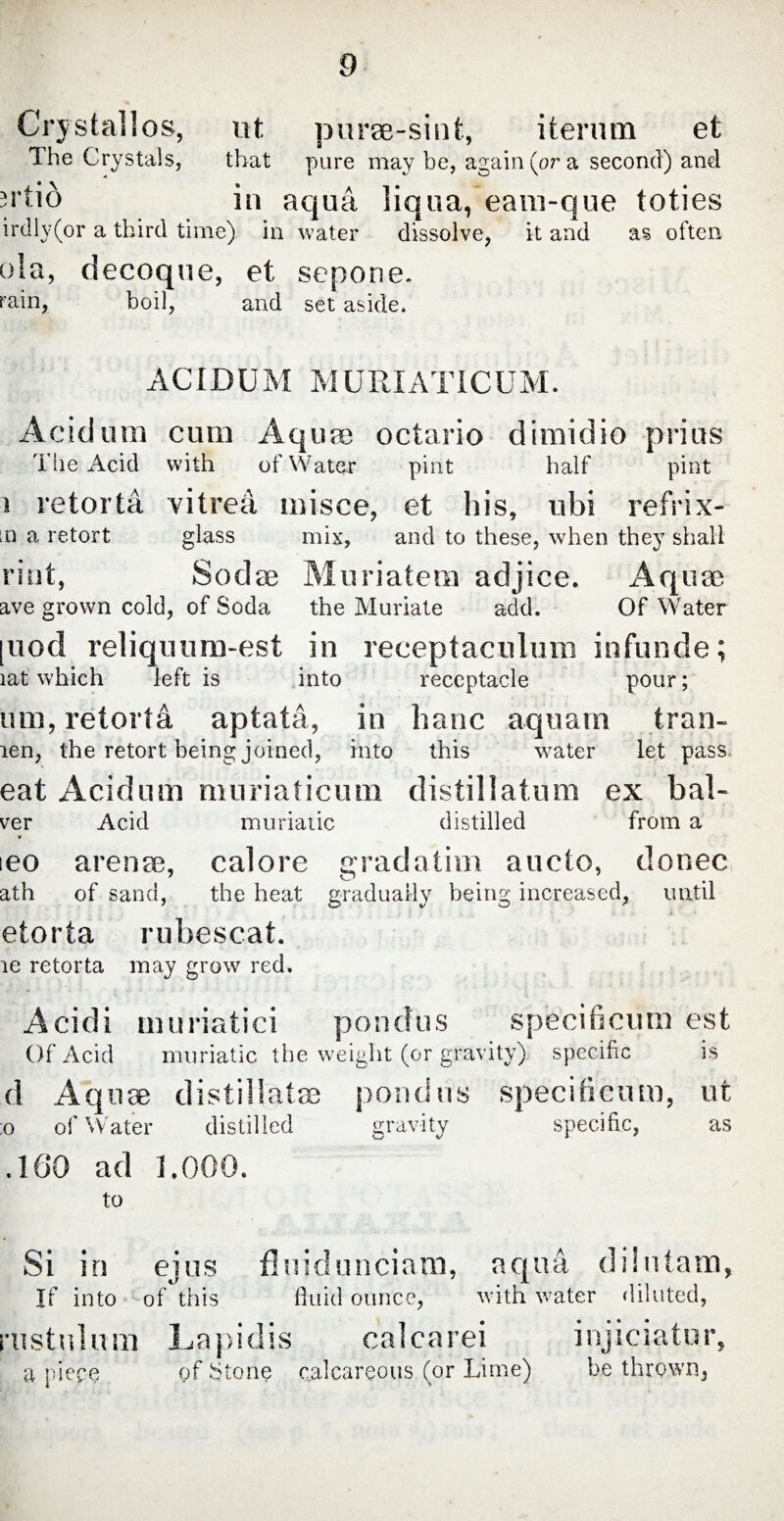 Crystallos, ut purse-sint, iterum et The Crystals, that pure may be, again (or a second) and ^rtio in aqua liqua, eam-que toties irdly(or a third time) in water dissolve, it and as often ola, decoque, et sepone. rain, boil, and set aside. A CID U M M U RI AT IC U M. Acid um cum Aqune octario dimidio prius The Acid with of Water pint half pint i retorta vitrea misce, et his, ubi refrix- [n a retort glass mix, and to these, when they shall riot, Sodae Muriatem adjice. Aquae ave grown cold, of Soda the Muriate add. Of Water [uod reliquum-est in receptaculum infunde; iat which left is into receptacle pour; um, retorta aptata, in hanc aquam tran- ien, the retort being joined, into this water let pass eat Acidum muriaticum distil latum ex bal- ver Acid muriatic distilled from a ieo arente, calore grad a tint aucto, donec ath of sand, the heat gradually being increased, until etorta rubescat. ie retorta may grow red. Acidi muriatici pondus specificum est Of Acid muriatic the weight (or gravity) specific is d Aquae distil latae pondus specificum, ut ;o of Water distilled gravity specific, as .160 ad 1.000. to Si in ejus fluid unciam, aqua dilutam, If into ^of this fluid ounce, with water diluted, ai s t u 1 u m L a pi d is oalcarei a piece of Stone calcareous (or Lime) injiciatur, be thrown,